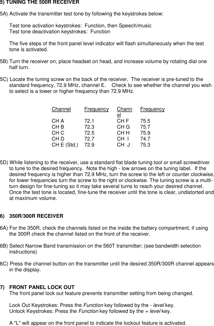 5) TUNING THE 500R RECEIVER5A) Activate the transmitter test tone by following the keystrokes below:Test tone activation keystrokes:  Function, then Speech/musicTest tone deactivation keystrokes:  FunctionThe five steps of the front panel level indicator will flash simultaneously when the testtone is activated.5B) Turn the receiver on, place headset on head, and increase volume by rotating dial onehalf turn.5C) Locate the tuning screw on the back of the receiver.  The receiver is pre-tuned to thestandard frequency, 72.9 MHz, channel E.    Check to see whether the channel you wishto select is a lower or higher frequency than 72.9 MHz.Channel Frequency Channel FrequencyCH A 72.1 CH F 75.5CH B 72.3 CH G 75.7CH C 72.5 CH H 75.9CH D 72.7 CH  I 74.7CH E (Std.) 72.9 CH  J 75.35D) While listening to the receiver, use a standard flat blade tuning tool or small screwdriverto tune to the desired frequency.  Note the high - low arrows on the tuning label.  If thedesired frequency is higher than 72.9 MHz, turn the screw to the left or counter clockwise,for lower frequencies turn the screw to the right or clockwise. The tuning screw is a multi-turn design for fine-tuning so it may take several turns to reach your desired channel.Once the test tone is located, fine-tune the receiver until the tone is clear, undistorted andat maximum volume.6) 350R/300R RECEIVER6A) For the 350R, check the channels listed on the inside the battery compartment, if usingthe 300R check the channel listed on the front of the receiver.6B) Select Narrow Band transmission on the 560T transmitter; (see bandwidth selectioninstructions)6C) Press the channel button on the transmitter until the desired 350R/300R channel appearsin the display.7)  FRONT PANEL LOCK OUTThe front panel lock out feature prevents transmitter setting from being changed.Lock Out Keystrokes: Press the Function key followed by the - level key.Unlock Keystrokes: Press the Function key followed by the + level key.A &quot;L&quot; will appear on the front panel to indicate the lockout feature is activated.