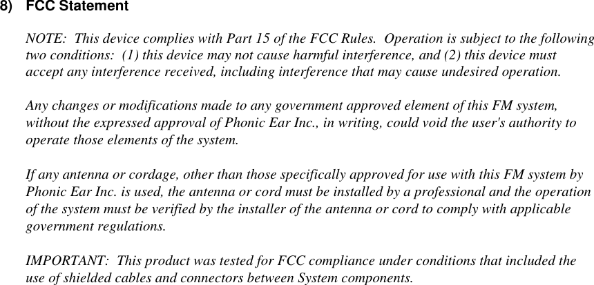 8) FCC StatementNOTE:  This device complies with Part 15 of the FCC Rules.  Operation is subject to the followingtwo conditions:  (1) this device may not cause harmful interference, and (2) this device mustaccept any interference received, including interference that may cause undesired operation.Any changes or modifications made to any government approved element of this FM system,without the expressed approval of Phonic Ear Inc., in writing, could void the user&apos;s authority tooperate those elements of the system.If any antenna or cordage, other than those specifically approved for use with this FM system byPhonic Ear Inc. is used, the antenna or cord must be installed by a professional and the operationof the system must be verified by the installer of the antenna or cord to comply with applicablegovernment regulations.IMPORTANT:  This product was tested for FCC compliance under conditions that included theuse of shielded cables and connectors between System components.