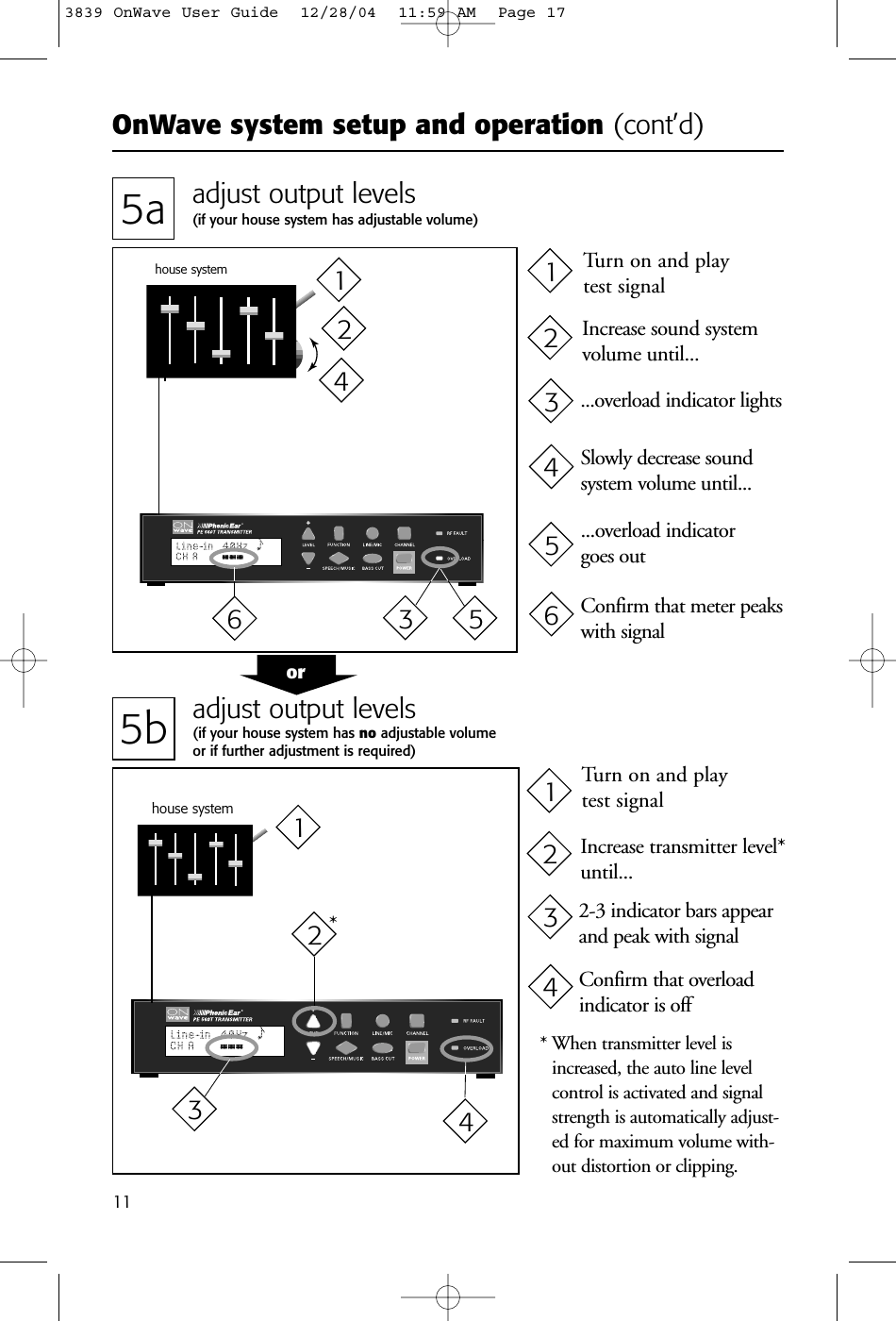 OnWave system setup and operation (cont’d)115a adjust output levels(if your house system has adjustable volume)5b adjust output levels(if your house system has no adjustable volume or if further adjustment is required)house systemhouse system* When transmitter level isincreased, the auto line levelcontrol is activated and signalstrength is automatically adjust-ed for maximum volume with-out distortion or clipping.*Increase sound systemvolume until...Turn on and play test signalor...overload indicator lightsSlowly decrease soundsystem volume until......overload indicator goes outConfirm that meter peakswith signalIncrease transmitter level*until...Turn on and play test signal2-3 indicator bars appearand peak with signalConfirm that overloadindicator is off214321432143652143653839 OnWave User Guide  12/28/04  11:59 AM  Page 17