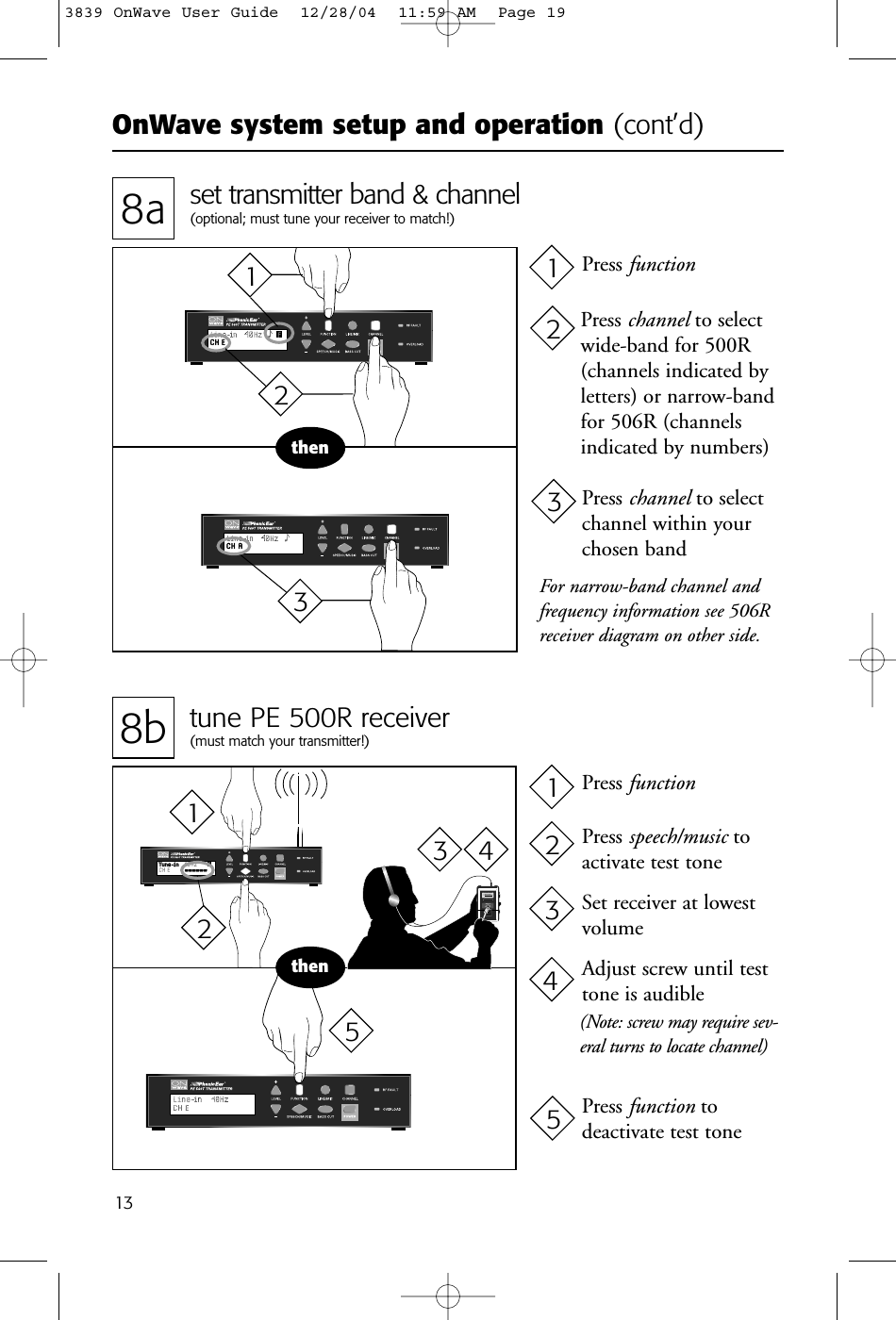 OnWave system setup and operation (cont’d)138b tune PE 500R receiver(must match your transmitter!)8a set transmitter band &amp; channel(optional; must tune your receiver to match!)thenPhonic Ear   PE 500RWide Band Receiver99 014737thenFor narrow-band channel andfrequency information see 506Rreceiver diagram on other side.Press channel to selectwide-band for 500R(channels indicated by letters) or narrow-bandfor 506R (channelsindicated by numbers)Press functionPress channel to selectchannel within yourchosen bandPress functionPress speech/music toactivate test toneSet receiver at lowestvolumeAdjust screw until testtone is audible(Note: screw may require sev-eral turns to locate channel)Press function to deactivate test tone21312312345123 453839 OnWave User Guide  12/28/04  11:59 AM  Page 19