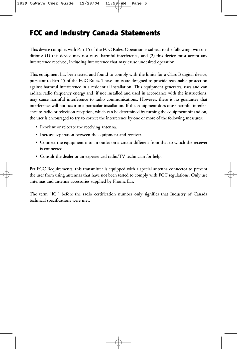 FCC and Industry Canada StatementsThis device complies with Part 15 of the FCC Rules. Operation is subject to the following two con-ditions: (1) this device may not cause harmful interference, and (2) this device must accept anyinterference received, including interference that may cause undesired operation.This equipment has been tested and found to comply with the limits for a Class B digital device,pursuant to Part 15 of the FCC Rules. These limits are designed to provide reasonable protectionagainst harmful interference in a residential installation. This equipment generates, uses and canradiate radio frequency energy and, if not installed and used in accordance with the instructions,may cause harmful interference to radio communications. However, there is no guarantee thatinterference will not occur in a particular installation. If this equipment does cause harmful interfer-ence to radio or television reception, which can be determined by turning the equipment off and on,the user is encouraged to try to correct the interference by one or more of the following measures:• Reorient or relocate the receiving antenna.• Increase separation between the equipment and receiver.• Connect the equipment into an outlet on a circuit different from that to which the receiveris connected.• Consult the dealer or an experienced radio/TV technician for help.Per FCC Requirements, this transmitter is equipped with a special antenna connector to preventthe user from using antennas that have not been tested to comply with FCC regulations. Only useantennas and antenna accessories supplied by Phonic Ear.The term “IC:” before the radio certification number only signifies that Industry of Canada technical specifications were met.3839 OnWave User Guide  12/28/04  11:59 AM  Page 5