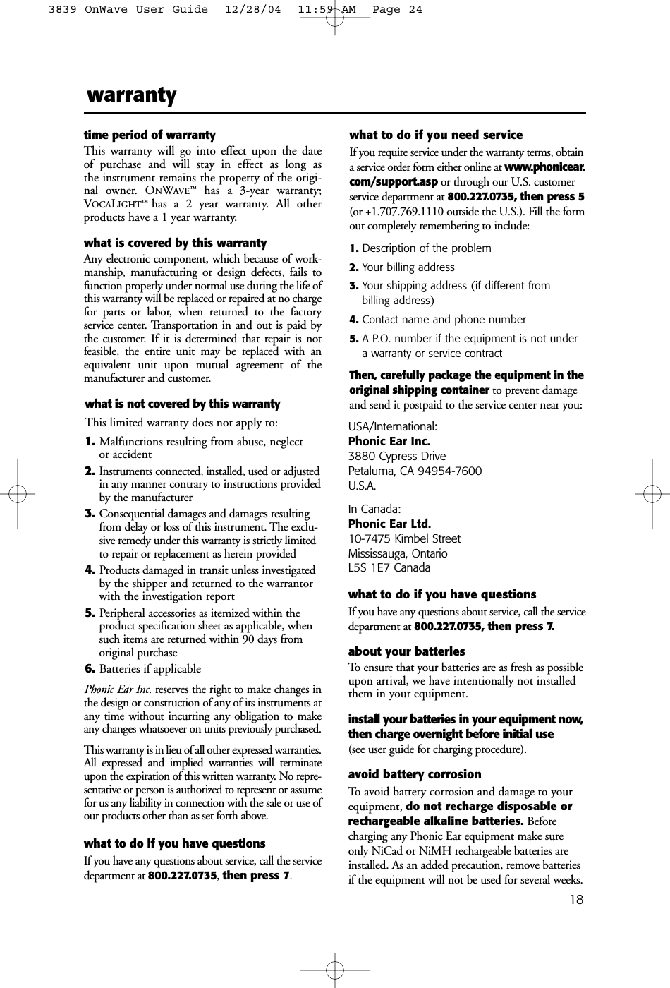 18warrantytime period of warrantyThis warranty will go into effect upon the date of purchase and will stay in effect as long as the instrument remains the property of the origi-nal owner. ONWAVE™has a 3-year warranty;VOCALIGHT™  has a 2 year warranty. All otherproducts have a 1 year warranty. what is covered by this warrantyAny electronic component, which because of work-manship, manufacturing or design defects, fails tofunction properly under normal use during the life ofthis warranty will be replaced or repaired at no chargefor parts or labor, when returned to the factory service center. Transportation in and out is paid bythe customer. If it is determined that repair is not feasible, the entire unit may be replaced with anequivalent unit upon mutual agreement of the manufacturer and customer. what is not covered by this warrantyThis limited warranty does not apply to:1. Malfunctions resulting from abuse, neglect or accident2.Instruments connected, installed, used or adjustedin any manner contrary to instructions providedby the manufacturer3. Consequential damages and damages resultingfrom delay or loss of this instrument. The exclu-sive remedy under this warranty is strictly limitedto repair or replacement as herein provided4. Products damaged in transit unless investigatedby the shipper and returned to the warrantorwith the investigation report5. Peripheral accessories as itemized within theproduct specification sheet as applicable, whensuch items are returned within 90 days fromoriginal purchase6. Batteries if applicablePhonic Ear Inc. reserves the right to make changes inthe design or construction of any of its instruments atany time without incurring any obligation to makeany changes whatsoever on units previously purchased.This warranty is in lieu of all other expressed warranties.All expressed and implied warranties will terminateupon the expiration of this written warranty. No repre-sentative or person is authorized to represent or assumefor us any liability in connection with the sale or use ofour products other than as set forth above.what to do if you have questionsIf you have any questions about service, call the servicedepartment at 800.227.0735, then press 7.what to do if you need serviceIf you require service under the warranty terms, obtaina service order form either online at www.phonicear.com/support.asp or through our U.S. customerservice department at 800.227.0735, then press 5(or +1.707.769.1110 outside the U.S.). Fill the formout completely remembering to include:1. Description of the problem2. Your billing address3. Your shipping address (if different from billing address)4. Contact name and phone number5. A P.O. number if the equipment is not undera warranty or service contractThen, carefully package the equipment in theoriginal shipping container to prevent damageand send it postpaid to the service center near you:USA/International:Phonic Ear Inc.3880 Cypress Drive Petaluma, CA 94954-7600U.S.A.In Canada: Phonic Ear Ltd.10-7475 Kimbel StreetMississauga, OntarioL5S 1E7 Canadawhat to do if you have questionsIf you have any questions about service, call the servicedepartment at 800.227.0735, then press 7.about your batteriesTo ensure that your batteries are as fresh as possibleupon arrival, we have intentionally not installedthem in your equipment. install your batteries in your equipment now,then charge overnight before initial use(see user guide for charging procedure).avoid battery corrosionTo avoid battery corrosion and damage to yourequipment, do not recharge disposable orrechargeable alkaline batteries. Beforecharging any Phonic Ear equipment make sureonly NiCad or NiMH rechargeable batteries areinstalled. As an added precaution, remove batteriesif the equipment will not be used for several weeks.3839 OnWave User Guide  12/28/04  11:59 AM  Page 24