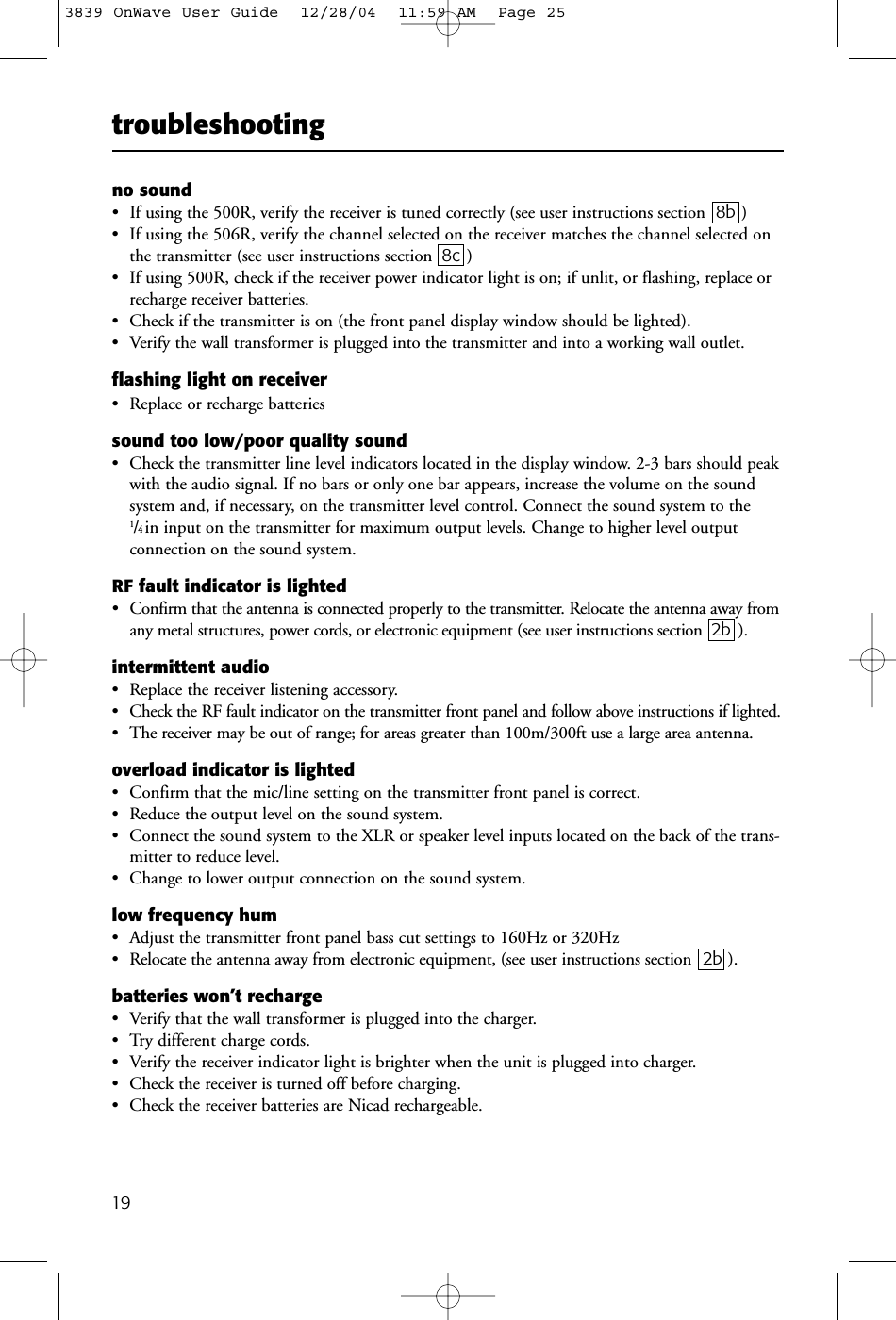 troubleshooting19no sound • If using the 500R, verify the receiver is tuned correctly (see user instructions section 8b )• If using the 506R, verify the channel selected on the receiver matches the channel selected onthe transmitter (see user instructions section 8c )• If using 500R, check if the receiver power indicator light is on; if unlit, or flashing, replace orrecharge receiver batteries.• Check if the transmitter is on (the front panel display window should be lighted).• Verify the wall transformer is plugged into the transmitter and into a working wall outlet.flashing light on receiver• Replace or recharge batteriessound too low/poor quality sound• Check the transmitter line level indicators located in the display window. 2-3 bars should peakwith the audio signal. If no bars or only one bar appears, increase the volume on the soundsystem and, if necessary, on the transmitter level control. Connect the sound system to the1/4in input on the transmitter for maximum output levels. Change to higher level output connection on the sound system.RF fault indicator is lighted • Confirm that the antenna is connected properly to the transmitter. Relocate the antenna away fromany metal structures, power cords, or electronic equipment (see user instructions section 2b ). intermittent audio • Replace the receiver listening accessory. • Check the RF fault indicator on the transmitter front panel and follow above instructions if lighted. • The receiver may be out of range; for areas greater than 100m/300ft use a large area antenna.overload indicator is lighted• Confirm that the mic/line setting on the transmitter front panel is correct.• Reduce the output level on the sound system. • Connect the sound system to the XLR or speaker level inputs located on the back of the trans-mitter to reduce level.• Change to lower output connection on the sound system. low frequency hum • Adjust the transmitter front panel bass cut settings to 160Hz or 320Hz• Relocate the antenna away from electronic equipment, (see user instructions section  2b ).batteries won’t recharge• Verify that the wall transformer is plugged into the charger.• Try different charge cords.• Verify the receiver indicator light is brighter when the unit is plugged into charger.• Check the receiver is turned off before charging.• Check the receiver batteries are Nicad rechargeable.3839 OnWave User Guide  12/28/04  11:59 AM  Page 25
