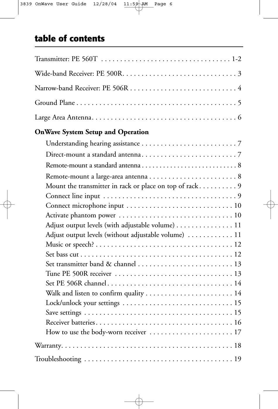 table of contentsTransmitter: PE 560T . . . . . . . . . . . . . . . . . . . . . . . . . . . . . . . . . . 1-2Wide-band Receiver: PE 500R. . . . . . . . . . . . . . . . . . . . . . . . . . . . . . 3Narrow-band Receiver: PE 506R . . . . . . . . . . . . . . . . . . . . . . . . . . . . 4Ground Plane . . . . . . . . . . . . . . . . . . . . . . . . . . . . . . . . . . . . . . . . . . 5Large Area Antenna. . . . . . . . . . . . . . . . . . . . . . . . . . . . . . . . . . . . . . 6OnWave System Setup and OperationUnderstanding hearing assistance . . . . . . . . . . . . . . . . . . . . . . . . . 7Direct-mount a standard antenna. . . . . . . . . . . . . . . . . . . . . . . . . 7Remote-mount a standard antenna . . . . . . . . . . . . . . . . . . . . . . . . . . . 8Remote-mount a large-area antenna . . . . . . . . . . . . . . . . . . . . . . . 8Mount the transmitter in rack or place on top of rack . . . . . . . . . . 9Connect line input . . . . . . . . . . . . . . . . . . . . . . . . . . . . . . . . . . . 9Connect microphone input . . . . . . . . . . . . . . . . . . . . . . . . . . . . 10Activate phantom power . . . . . . . . . . . . . . . . . . . . . . . . . . . . . . 10Adjust output levels (with adjustable volume) . . . . . . . . . . . . . . . 11Adjust output levels (without adjustable volume) . . . . . . . . . . . . 11Music or speech? . . . . . . . . . . . . . . . . . . . . . . . . . . . . . . . . . . . . 12Set bass cut . . . . . . . . . . . . . . . . . . . . . . . . . . . . . . . . . . . . . . . . 12Set transmitter band &amp; channel . . . . . . . . . . . . . . . . . . . . . . . . . 13Tune PE 500R receiver . . . . . . . . . . . . . . . . . . . . . . . . . . . . . . . 13Set PE 506R channel . . . . . . . . . . . . . . . . . . . . . . . . . . . . . . . . . 14Walk and listen to confirm quality . . . . . . . . . . . . . . . . . . . . . . . 14Lock/unlock your settings . . . . . . . . . . . . . . . . . . . . . . . . . . . . . 15Save settings . . . . . . . . . . . . . . . . . . . . . . . . . . . . . . . . . . . . . . . 15Receiver batteries. . . . . . . . . . . . . . . . . . . . . . . . . . . . . . . . . . . . 16How to use the body-worn receiver . . . . . . . . . . . . . . . . . . . . . . 17Warranty. . . . . . . . . . . . . . . . . . . . . . . . . . . . . . . . . . . . . . . . . . . . . 18Troubleshooting . . . . . . . . . . . . . . . . . . . . . . . . . . . . . . . . . . . . . . . 193839 OnWave User Guide  12/28/04  11:59 AM  Page 6