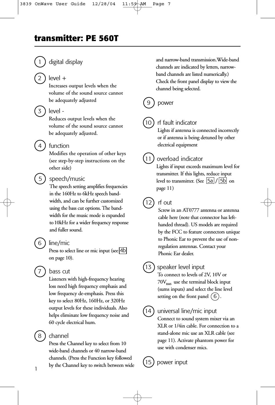 transmitter: PE 560T13 level - Reduces output levels when the volume of the sound source cannot be adequately adjusted.1 digital display4 functionModifies the operation of other keys(see step-by-step instructions on theother side)2 level + Increases output levels when the volume of the sound source cannot be adequately adjusted5 speech/musicThe speech setting amplifies frequenciesin the 160Hz to 6kHz speech band-width, and can be further customizedusing the bass cut options. The band-width for the music mode is expandedto 10kHz for a wider frequency responseand fuller sound.8 channelPress the Channel key to select from 10wide-band channels or 40 narrow-bandchannels. (Press the Function key followedby the Channel key to switch between wide 6 line/micPress to select line or mic input (see 4bon page 10).7 bass cutListeners with high-frequency hearingloss need high frequency emphasis andlow frequency de-emphasis. Press thiskey to select 80Hz, 160Hz, or 320Hzoutput levels for these individuals. Alsohelps eliminate low frequency noise and60 cycle electrical hum.12 rf outScrew in an AT0777 antenna or antennacable here (note that connector has left-handed thread). US models are requiredby the FCC to feature connectors uniqueto Phonic Ear to prevent the use of non-regulation antennas. Contact yourPhonic Ear dealer. 10 rf fault indicatorLights if antenna is connected incorrectlyor if antenna is being detuned by otherelectrical equipment9 power11 overload indicatorLights if input exceeds maximum level fortransmitter. If this lights, reduce inputlevel to transmitter. (See 5a / 5b onpage 11 )14 universal line/mic inputConnect to sound system mixer via anXLR or 1/4in cable. For connection to astand-alone mic use an XLR cable (seepage 11). Activate phantom power foruse with condenser mics.13 speaker level inputTo connect to levels of 2V, 10V or 70VRMS use the terminal block input(sums inputs) and select the line level setting on the front panel  6  .15 power inputand narrow-band transmission.Wide-bandchannels are indicated by letters, narrow-band channels are listed numerically.)Check the front panel display to view thechannel being selected.3839 OnWave User Guide  12/28/04  11:59 AM  Page 7