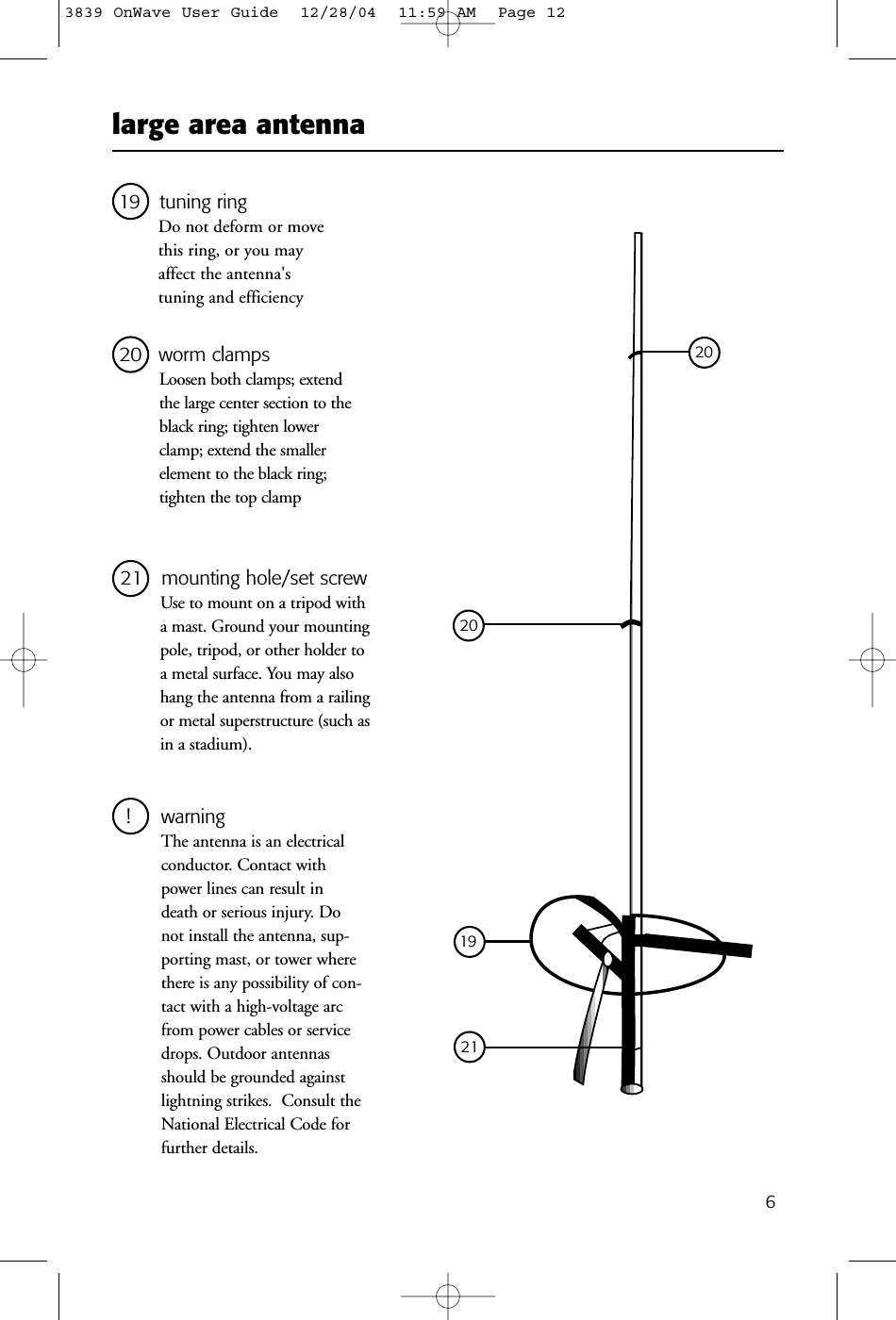 large area antenna619 tuning ringDo not deform or movethis ring, or you mayaffect the antenna&apos;s tuning and efficiency21   mounting hole/set screwUse to mount on a tripod witha mast. Ground your mountingpole, tripod, or other holder toa metal surface. You may alsohang the antenna from a railingor metal superstructure (such asin a stadium).! warningThe antenna is an electricalconductor. Contact withpower lines can result indeath or serious injury. Donot install the antenna, sup-porting mast, or tower wherethere is any possibility of con-tact with a high-voltage arcfrom power cables or servicedrops. Outdoor antennasshould be grounded againstlightning strikes.  Consult theNational Electrical Code forfurther details.20 worm clampsLoosen both clamps; extendthe large center section to theblack ring; tighten lowerclamp; extend the smaller element to the black ring;tighten the top clamp192120203839 OnWave User Guide  12/28/04  11:59 AM  Page 12