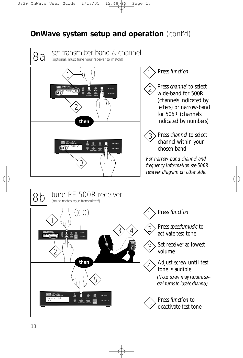 OnWave system setup and operation (cont’d)138b tune PE 500R receiver(must match your transmitter!)8a set transmitter band &amp; channel(optional; must tune your receiver to match!)thenPhonic Ear   PE 500RWide Band Receiver99 014737thenFor narrow-band channel andfrequency information see 506Rreceiver diagram on other side.Press channel to selectwide-band for 500R(channels indicated by letters) or narrow-bandfor 506R (channelsindicated by numbers)Press functionPress channel to selectchannel within yourchosen bandPress functionPress speech/music toactivate test toneSet receiver at lowestvolumeAdjust screw until testtone is audible(Note: screw may require sev-eral turns to locate channel)Press function to deactivate test tone21312312345123 453839 OnWave User Guide  1/18/05  12:48 PM  Page 17