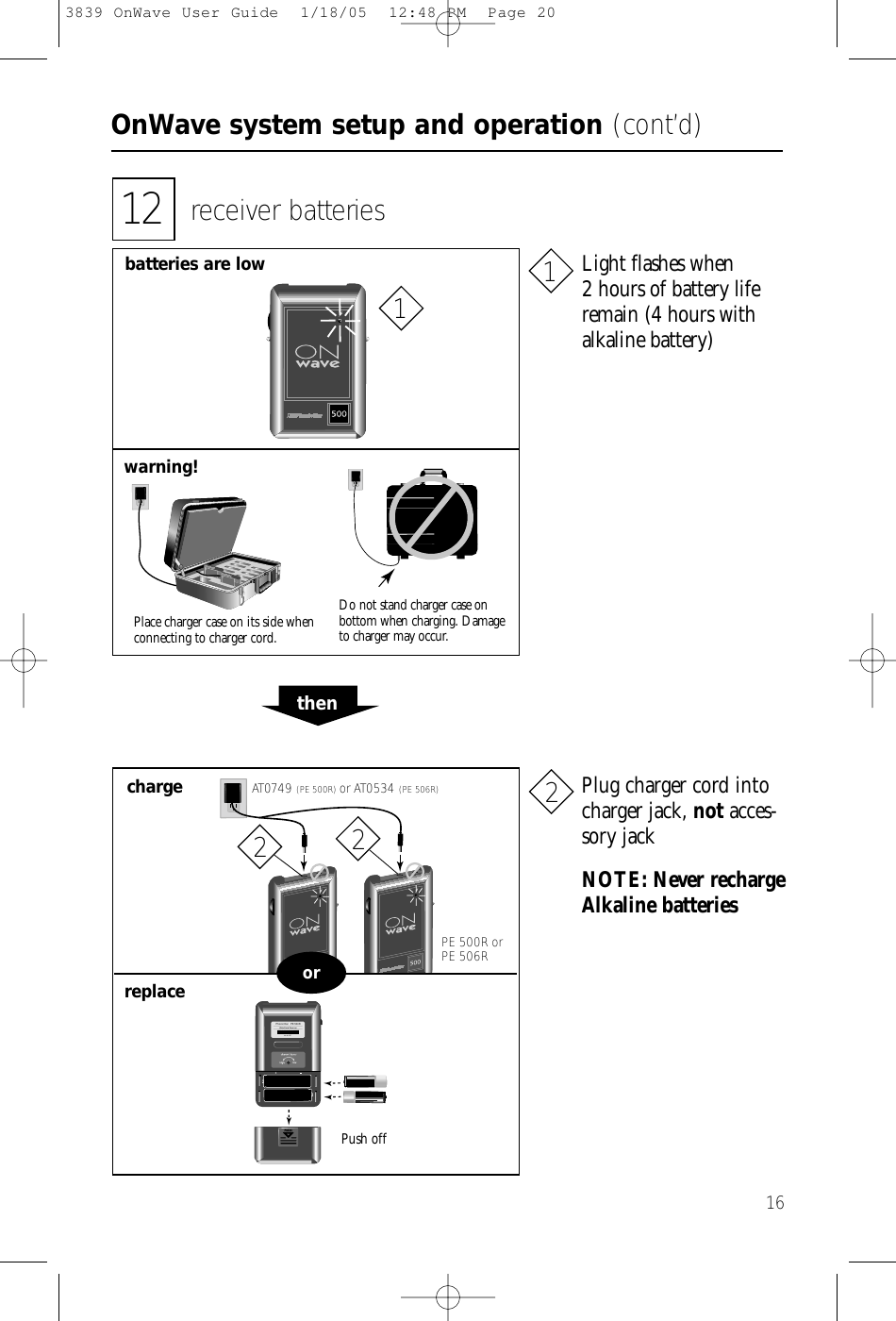 OnWave system setup and operation (cont’d)1612 receiver batteriesbatteries are lowwarning!Place charger case on its side whenconnecting to charger cord.Do not stand charger case on bottom when charging. Damageto charger may occur.thenchargereplaceAT0749 (PE 500R) or AT0534 (PE 506R)PE 500R or PE 506RNOTE: Never rechargeAlkaline batteriesPush offPhonic Ear   PE 500RWide Band Receiver99 014737orPlug charger cord intocharger jack, not acces-sory jackLight flashes when 2 hours of battery liferemain (4 hours with alkaline battery)112223839 OnWave User Guide  1/18/05  12:48 PM  Page 20