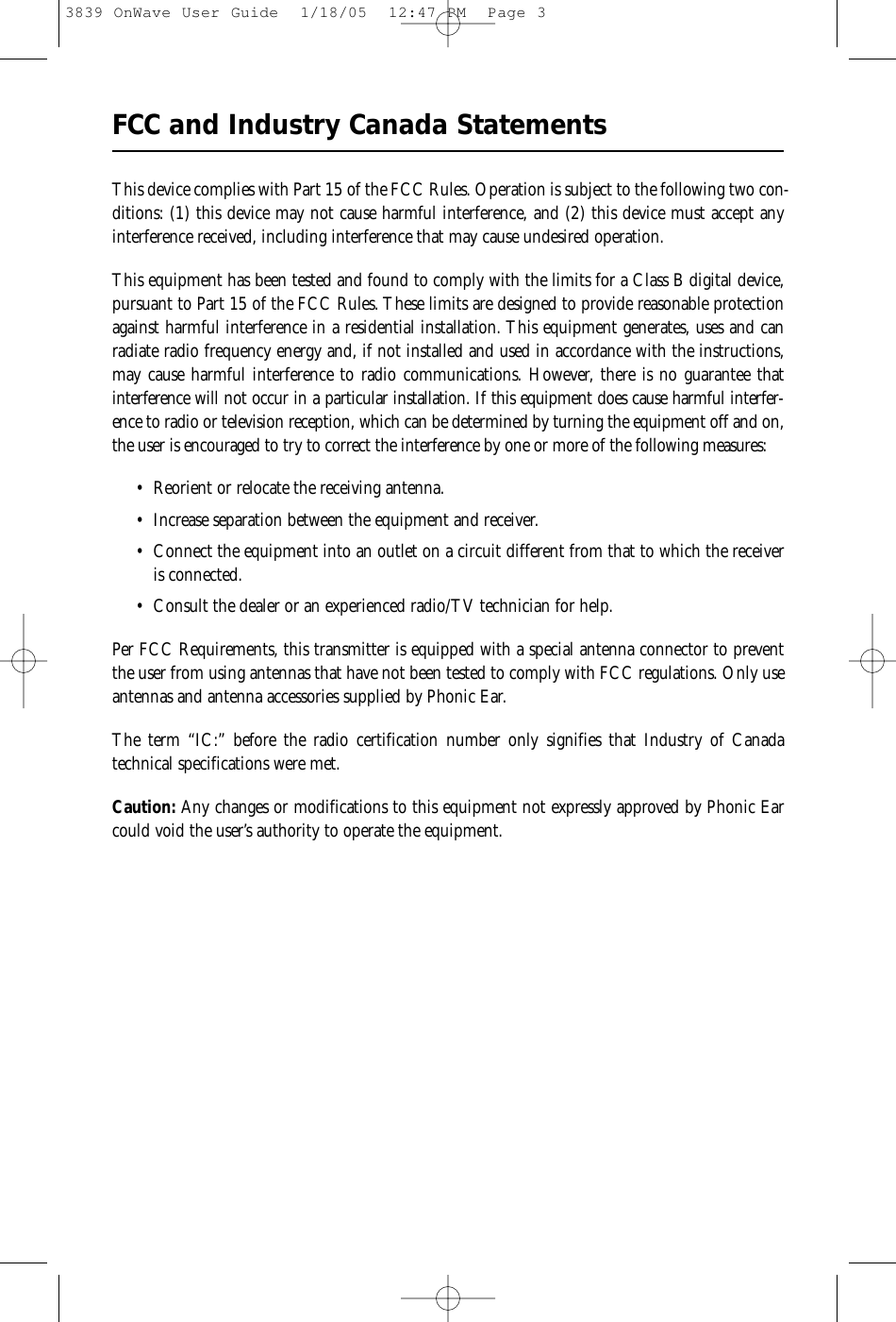 FCC and Industry Canada StatementsThis device complies with Part 15 of the FCC Rules. Operation is subject to the following two con-ditions: (1) this device may not cause harmful interference, and (2) this device must accept anyinterference received, including interference that may cause undesired operation.This equipment has been tested and found to comply with the limits for a Class B digital device,pursuant to Part 15 of the FCC Rules. These limits are designed to provide reasonable protectionagainst harmful interference in a residential installation. This equipment generates, uses and canradiate radio frequency energy and, if not installed and used in accordance with the instructions,may cause harmful interference to radio communications. However, there is no guarantee thatinterference will not occur in a particular installation. If this equipment does cause harmful interfer-ence to radio or television reception, which can be determined by turning the equipment off and on,the user is encouraged to try to correct the interference by one or more of the following measures:• Reorient or relocate the receiving antenna.• Increase separation between the equipment and receiver.• Connect the equipment into an outlet on a circuit different from that to which the receiveris connected.• Consult the dealer or an experienced radio/TV technician for help.Per FCC Requirements, this transmitter is equipped with a special antenna connector to preventthe user from using antennas that have not been tested to comply with FCC regulations. Only useantennas and antenna accessories supplied by Phonic Ear.The term “IC:” before the radio certification number only signifies that Industry of Canada technical specifications were met.Caution: Any changes or modifications to this equipment not expressly approved by Phonic Earcould void the user’s authority to operate the equipment.3839 OnWave User Guide  1/18/05  12:47 PM  Page 3