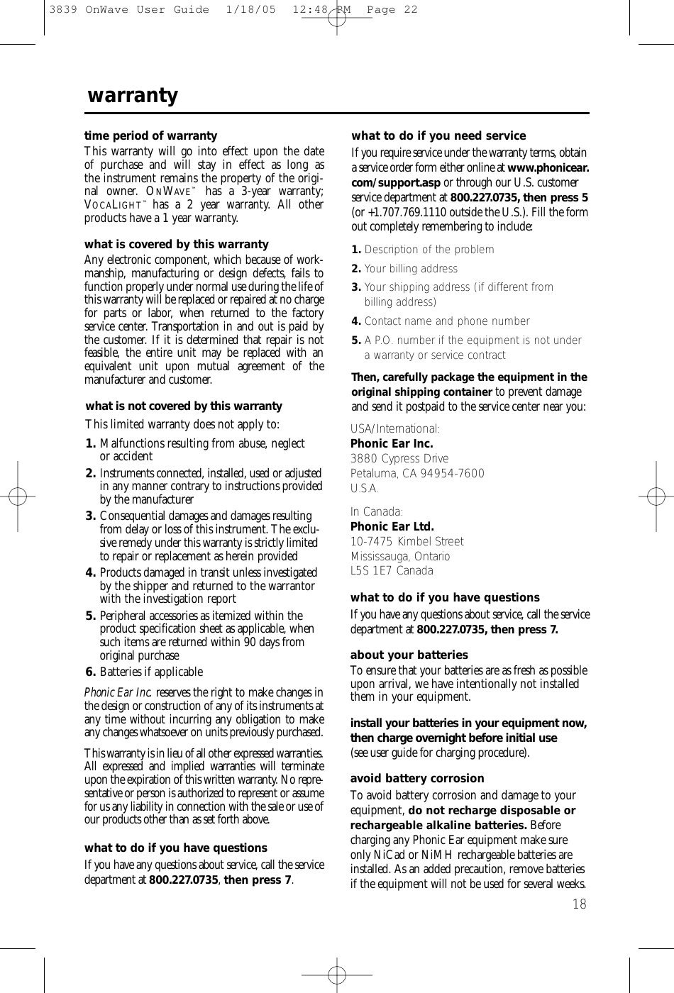 18warrantytime period of warrantyThis warranty will go into effect upon the date of purchase and will stay in effect as long as the instrument remains the property of the origi-nal owner. ONWAVE™has a 3-year warranty;VOCALIGHT™  has a 2 year warranty. All otherproducts have a 1 year warranty. what is covered by this warrantyAny electronic component, which because of work-manship, manufacturing or design defects, fails tofunction properly under normal use during the life ofthis warranty will be replaced or repaired at no chargefor parts or labor, when returned to the factory service center. Transportation in and out is paid bythe customer. If it is determined that repair is not feasible, the entire unit may be replaced with anequivalent unit upon mutual agreement of the manufacturer and customer. what is not covered by this warrantyThis limited warranty does not apply to:1. Malfunctions resulting from abuse, neglect or accident2.Instruments connected, installed, used or adjustedin any manner contrary to instructions providedby the manufacturer3. Consequential damages and damages resultingfrom delay or loss of this instrument. The exclu-sive remedy under this warranty is strictly limitedto repair or replacement as herein provided4. Products damaged in transit unless investigatedby the shipper and returned to the warrantorwith the investigation report5. Peripheral accessories as itemized within theproduct specification sheet as applicable, whensuch items are returned within 90 days fromoriginal purchase6. Batteries if applicablePhonic Ear Inc. reserves the right to make changes inthe design or construction of any of its instruments atany time without incurring any obligation to makeany changes whatsoever on units previously purchased.This warranty is in lieu of all other expressed warranties.All expressed and implied warranties will terminateupon the expiration of this written warranty. No repre-sentative or person is authorized to represent or assumefor us any liability in connection with the sale or use ofour products other than as set forth above.what to do if you have questionsIf you have any questions about service, call the servicedepartment at 800.227.0735, then press 7.what to do if you need serviceIf you require service under the warranty terms, obtaina service order form either online at www.phonicear.com/support.asp or through our U.S. customerservice department at 800.227.0735, then press 5(or +1.707.769.1110 outside the U.S.). Fill the formout completely remembering to include:1. Description of the problem2. Your billing address3. Your shipping address (if different from billing address)4. Contact name and phone number5. A P.O. number if the equipment is not undera warranty or service contractThen, carefully package the equipment in theoriginal shipping container to prevent damageand send it postpaid to the service center near you:USA/International:Phonic Ear Inc.3880 Cypress Drive Petaluma, CA 94954-7600U.S.A.In Canada: Phonic Ear Ltd.10-7475 Kimbel StreetMississauga, OntarioL5S 1E7 Canadawhat to do if you have questionsIf you have any questions about service, call the servicedepartment at 800.227.0735, then press 7.about your batteriesTo ensure that your batteries are as fresh as possibleupon arrival, we have intentionally not installedthem in your equipment. install your batteries in your equipment now,then charge overnight before initial use(see user guide for charging procedure).avoid battery corrosionTo avoid battery corrosion and damage to yourequipment, do not recharge disposable orrechargeable alkaline batteries. Beforecharging any Phonic Ear equipment make sureonly NiCad or NiMH rechargeable batteries areinstalled. As an added precaution, remove batteriesif the equipment will not be used for several weeks.3839 OnWave User Guide  1/18/05  12:48 PM  Page 22