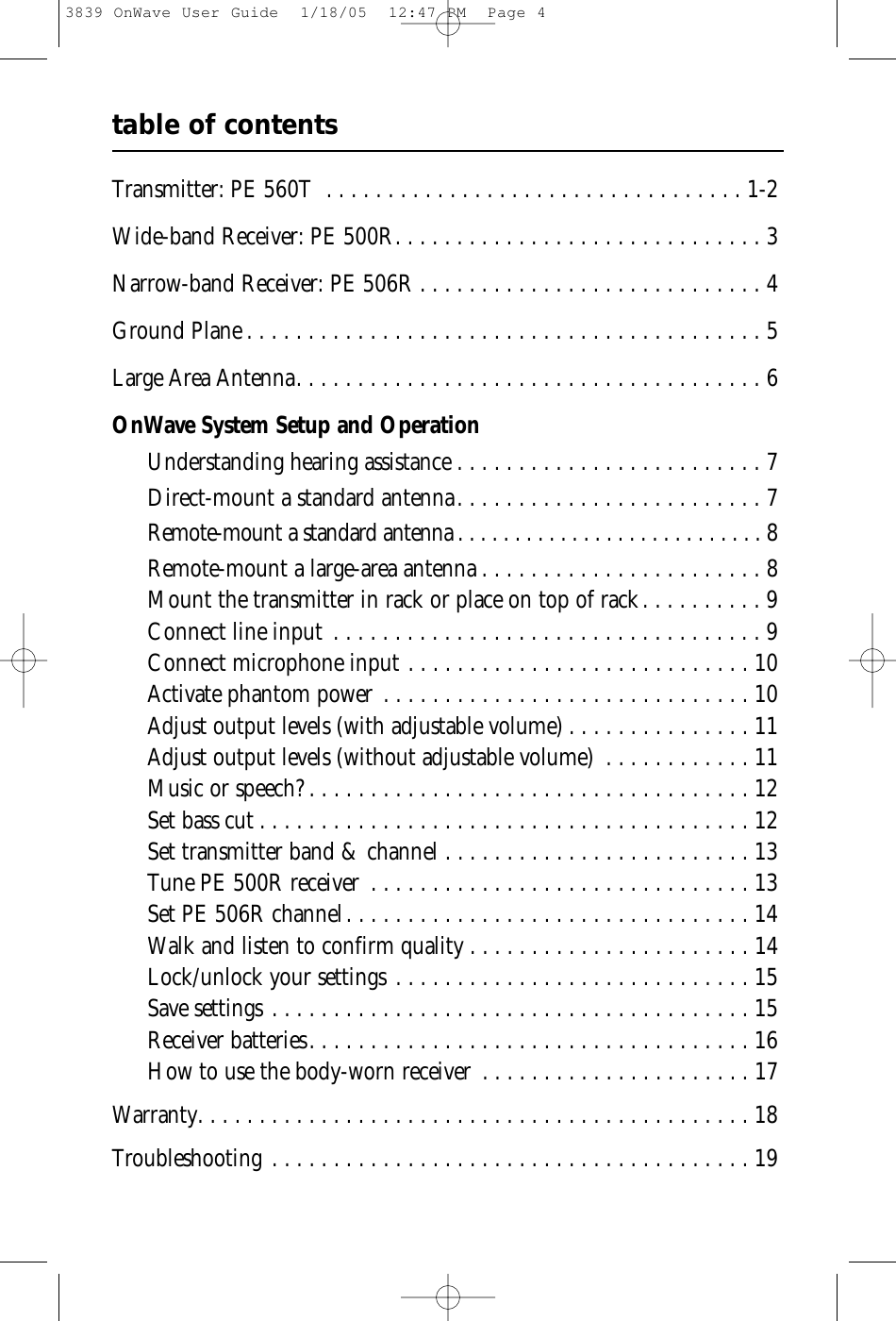 table of contentsTransmitter: PE 560T . . . . . . . . . . . . . . . . . . . . . . . . . . . . . . . . . . 1-2Wide-band Receiver: PE 500R. . . . . . . . . . . . . . . . . . . . . . . . . . . . . . 3Narrow-band Receiver: PE 506R . . . . . . . . . . . . . . . . . . . . . . . . . . . . 4Ground Plane . . . . . . . . . . . . . . . . . . . . . . . . . . . . . . . . . . . . . . . . . . 5Large Area Antenna. . . . . . . . . . . . . . . . . . . . . . . . . . . . . . . . . . . . . . 6OnWave System Setup and OperationUnderstanding hearing assistance . . . . . . . . . . . . . . . . . . . . . . . . . 7Direct-mount a standard antenna. . . . . . . . . . . . . . . . . . . . . . . . . 7Remote-mount a standard antenna . . . . . . . . . . . . . . . . . . . . . . . . . . . 8Remote-mount a large-area antenna . . . . . . . . . . . . . . . . . . . . . . . 8Mount the transmitter in rack or place on top of rack. . . . . . . . . . 9Connect line input . . . . . . . . . . . . . . . . . . . . . . . . . . . . . . . . . . . 9Connect microphone input . . . . . . . . . . . . . . . . . . . . . . . . . . . . 10Activate phantom power . . . . . . . . . . . . . . . . . . . . . . . . . . . . . . 10Adjust output levels (with adjustable volume) . . . . . . . . . . . . . . . 11Adjust output levels (without adjustable volume) . . . . . . . . . . . . 11Music or speech? . . . . . . . . . . . . . . . . . . . . . . . . . . . . . . . . . . . . 12Set bass cut . . . . . . . . . . . . . . . . . . . . . . . . . . . . . . . . . . . . . . . . 12Set transmitter band &amp; channel . . . . . . . . . . . . . . . . . . . . . . . . . 13Tune PE 500R receiver . . . . . . . . . . . . . . . . . . . . . . . . . . . . . . . 13Set PE 506R channel. . . . . . . . . . . . . . . . . . . . . . . . . . . . . . . . . 14Walk and listen to confirm quality . . . . . . . . . . . . . . . . . . . . . . . 14Lock/unlock your settings . . . . . . . . . . . . . . . . . . . . . . . . . . . . . 15Save settings . . . . . . . . . . . . . . . . . . . . . . . . . . . . . . . . . . . . . . . 15Receiver batteries. . . . . . . . . . . . . . . . . . . . . . . . . . . . . . . . . . . . 16How to use the body-worn receiver . . . . . . . . . . . . . . . . . . . . . . 17Warranty. . . . . . . . . . . . . . . . . . . . . . . . . . . . . . . . . . . . . . . . . . . . . 18Troubleshooting . . . . . . . . . . . . . . . . . . . . . . . . . . . . . . . . . . . . . . . 193839 OnWave User Guide  1/18/05  12:47 PM  Page 4