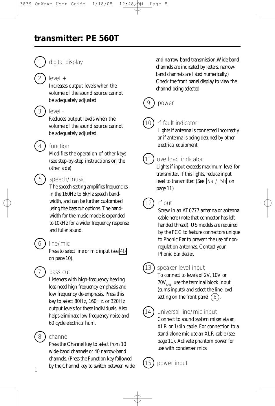transmitter: PE 560T13 level - Reduces output levels when the volume of the sound source cannot be adequately adjusted.1 digital display4 functionModifies the operation of other keys(see step-by-step instructions on theother side)2 level + Increases output levels when the volume of the sound source cannot be adequately adjusted5 speech/musicThe speech setting amplifies frequenciesin the 160Hz to 6kHz speech band-width, and can be further customizedusing the bass cut options. The band-width for the music mode is expandedto10kHz for a wider frequency responseand fuller sound.8 channelPress the Channel key to select from 10wide-band channels or 40 narrow-bandchannels. (Press the Function key followedby the Channel key to switch between wide 6 line/micPress to select line or mic input (see 4bon page 10).7 bass cutListeners with high-frequency hearingloss need high frequency emphasis andlow frequency de-emphasis. Press thiskey to select 80Hz, 160Hz, or 320Hzoutput levels for these individuals. Alsohelps eliminate low frequency noise and60 cycle electrical hum.12 rf outScrew in an AT0777 antenna or antennacable here (note that connector has left-handed thread). US models are requiredby the FCC to feature connectors uniqueto Phonic Ear to prevent the use of non-regulation antennas. Contact yourPhonic Ear dealer. 10 rf fault indicatorLights if antenna is connected incorrectlyor if antenna is being detuned by otherelectrical equipment9 power11 overload indicatorLights if input exceeds maximum level fortransmitter. If this lights, reduce inputlevel to transmitter. (See 5a / 5b onpage 11 )14 universal line/mic inputConnect to sound system mixer via anXLR or 1/4in cable. For connection to astand-alone mic use an XLR cable (seepage 11). Activate phantom power foruse with condenser mics.13 speaker level inputTo connect to levels of 2V, 10V or 70VRMS use the terminal block input(sums inputs) and select the line level setting on the front panel  6  .15 power inputand narrow-band transmission.Wide-bandchannels are indicated by letters, narrow-band channels are listed numerically.)Check the front panel display to view thechannel being selected.3839 OnWave User Guide  1/18/05  12:48 PM  Page 5