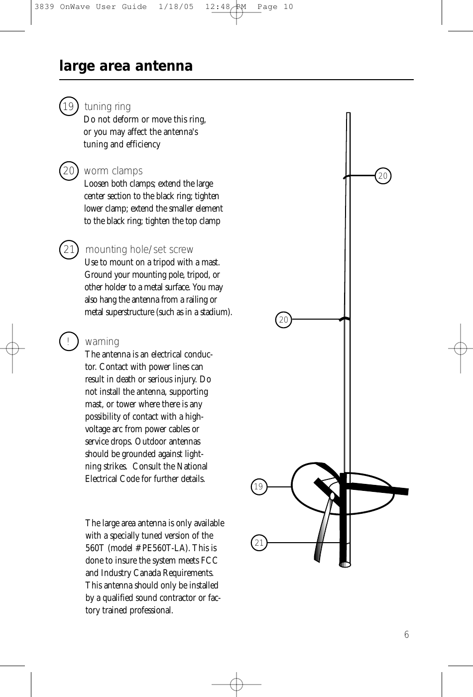 large area antenna619 tuning ringDo not deform or move this ring,or you may affect the antenna&apos;s tuning and efficiency21   mounting hole/set screwUse to mount on a tripod with a mast.Ground your mounting pole, tripod, orother holder to a metal surface. You mayalso hang the antenna from a railing ormetal superstructure (such as in a stadium).! warningThe antenna is an electrical conduc-tor. Contact with power lines canresult in death or serious injury. Donot install the antenna, supportingmast, or tower where there is anypossibility of contact with a high-voltage arc from power cables orservice drops. Outdoor antennasshould be grounded against light-ning strikes.  Consult the NationalElectrical Code for further details.20 worm clampsLoosen both clamps; extend the large center section to the black ring; tightenlower clamp; extend the smaller element to the black ring; tighten the top clamp19212020The large area antenna is only availablewith a specially tuned version of the560T (model # PE560T-LA). This isdone to insure the system meets FCCand Industry Canada Requirements.This antenna should only be installedby a qualified sound contractor or fac-tory trained professional.3839 OnWave User Guide  1/18/05  12:48 PM  Page 10