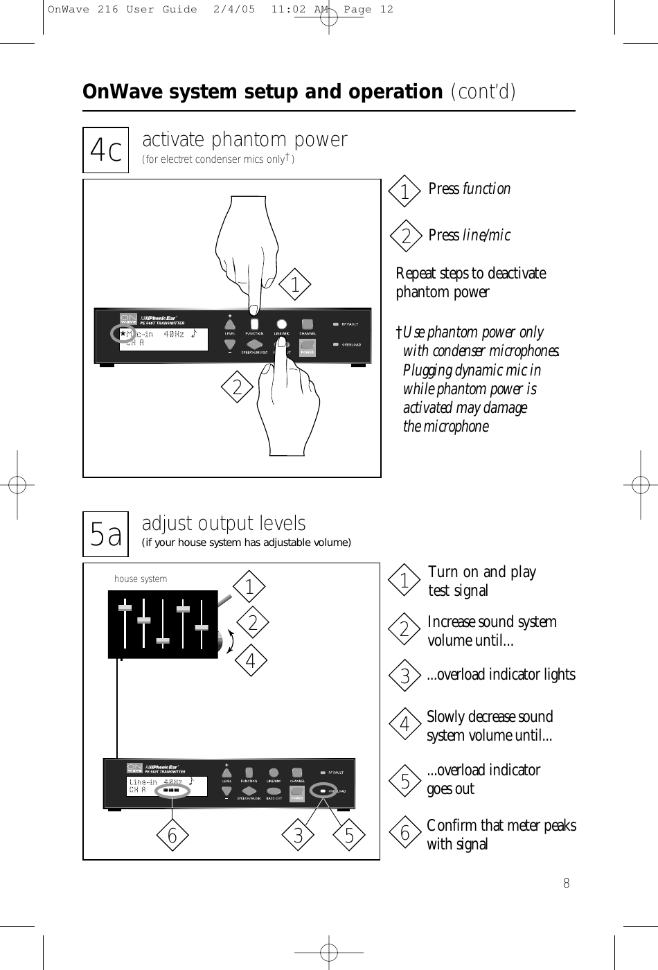 OnWave system setup and operation (cont’d)84c activate phantom power(for electret condenser mics only†)Repeat steps to deactivatephantom power†Use phantom power only with condenser microphones.Plugging dynamic mic inwhile phantom power is activated may damage the microphonePress functionPress line/mic21215a adjust output levels(if your house system has adjustable volume)house systemIncrease sound systemvolume until...Turn on and play test signal...overload indicator lightsSlowly decrease soundsystem volume until......overload indicator goes outConfirm that meter peakswith signal214365214365OnWave 216 User Guide  2/4/05  11:02 AM  Page 12