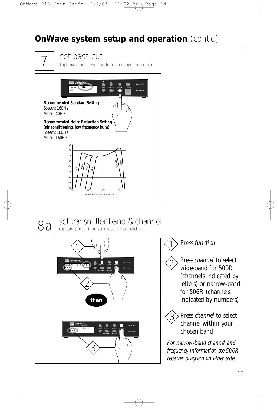 OnWave system setup and operation (cont’d)1020100-10-20-30-40-50-60101104102103transmitted frequency response40 Hzspeech80 Hz160 Hz320 Hzmusic7set bass cut(optimize for listeners or to reduce low-freq noise)Recommended Standard SettingSpeech: 160HzMusic: 40HzRecommended Noise Reduction Setting(air conditioning, low frequency hum)Speech: 160HzMusic: 160Hz8a set transmitter band &amp; channel(optional; must tune your receiver to match!)thenFor narrow-band channel andfrequency information see 506Rreceiver diagram on other side.Press channel to selectwide-band for 500R(channels indicated by letters) or narrow-bandfor 506R (channelsindicated by numbers)Press functionPress channel to selectchannel within yourchosen band213123OnWave 216 User Guide  2/4/05  11:02 AM  Page 14