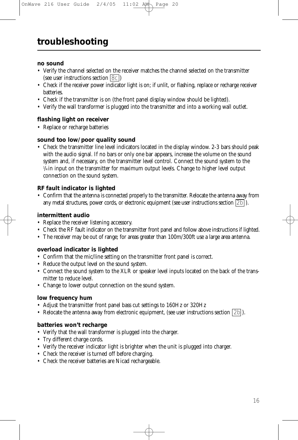 16troubleshootingno sound • Verify the channel selected on the receiver matches the channel selected on the transmitter (see user instructions section 8c )• Check if the receiver power indicator light is on; if unlit, or flashing, replace or recharge receiverbatteries.• Check if the transmitter is on (the front panel display window should be lighted).• Verify the wall transformer is plugged into the transmitter and into a working wall outlet.flashing light on receiver• Replace or recharge batteriessound too low/poor quality sound• Check the transmitter line level indicators located in the display window. 2-3 bars should peakwith the audio signal. If no bars or only one bar appears, increase the volume on the soundsystem and, if necessary, on the transmitter level control. Connect the sound system to the1/4in input on the transmitter for maximum output levels. Change to higher level output connection on the sound system.RF fault indicator is lighted • Confirm that the antenna is connected properly to the transmitter. Relocate the antenna away fromany metal structures, power cords, or electronic equipment (see user instructions section 2b ). intermittent audio • Replace the receiver listening accessory. • Check the RF fault indicator on the transmitter front panel and follow above instructions if lighted. • The receiver may be out of range; for areas greater than 100m/300ft use a large area antenna.overload indicator is lighted• Confirm that the mic/line setting on the transmitter front panel is correct.• Reduce the output level on the sound system. • Connect the sound system to the XLR or speaker level inputs located on the back of the trans-mitter to reduce level.• Change to lower output connection on the sound system. low frequency hum • Adjust the transmitter front panel bass cut settings to 160Hz or 320Hz• Relocate the antenna away from electronic equipment, (see user instructions section  2b ).batteries won’t recharge• Verify that the wall transformer is plugged into the charger.• Try different charge cords.• Verify the receiver indicator light is brighter when the unit is plugged into charger.• Check the receiver is turned off before charging.• Check the receiver batteries are Nicad rechargeable.OnWave 216 User Guide  2/4/05  11:02 AM  Page 20