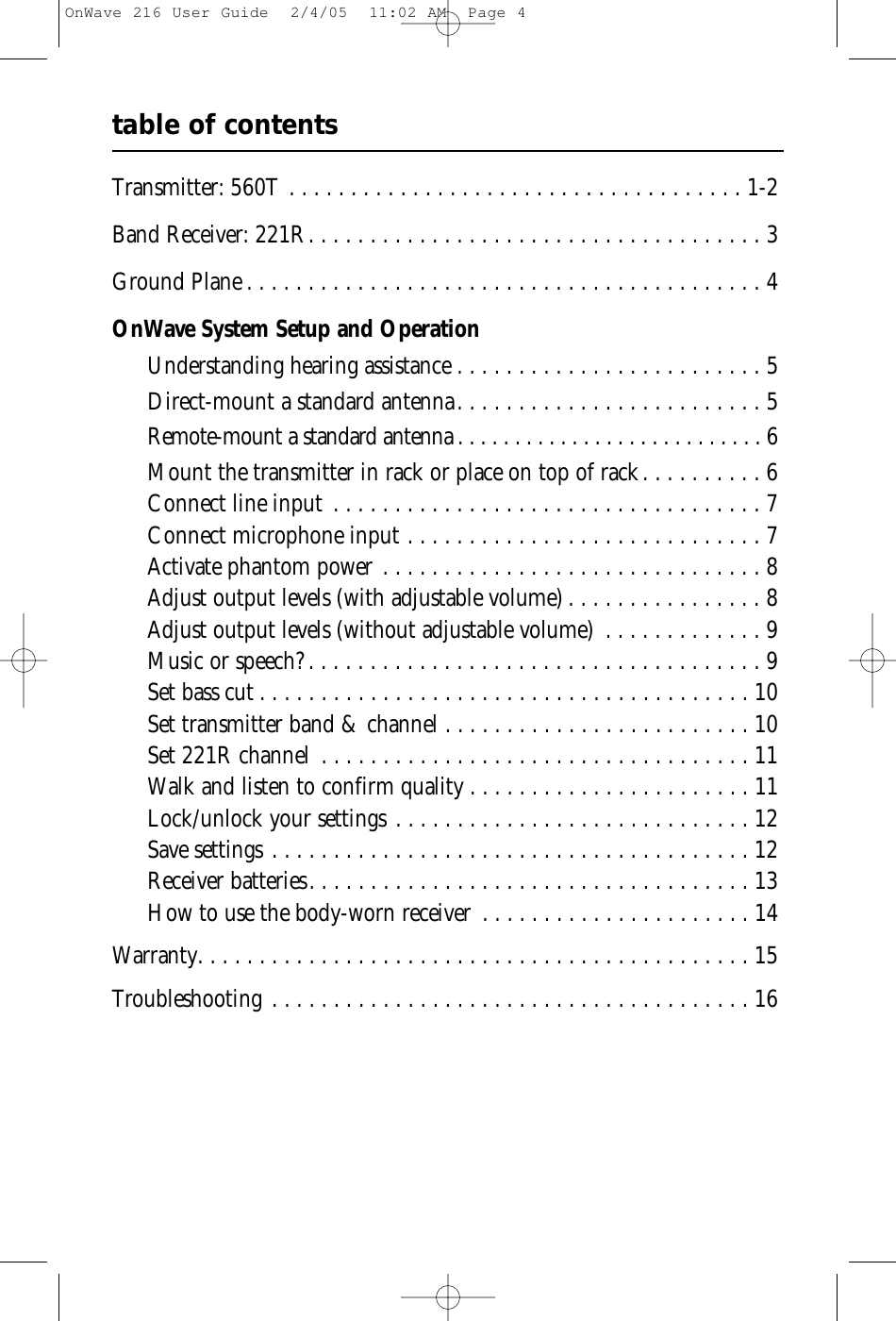 table of contentsTransmitter: 560T . . . . . . . . . . . . . . . . . . . . . . . . . . . . . . . . . . . . . 1-2Band Receiver: 221R. . . . . . . . . . . . . . . . . . . . . . . . . . . . . . . . . . . . . 3Ground Plane . . . . . . . . . . . . . . . . . . . . . . . . . . . . . . . . . . . . . . . . . . 4OnWave System Setup and OperationUnderstanding hearing assistance . . . . . . . . . . . . . . . . . . . . . . . . . 5Direct-mount a standard antenna. . . . . . . . . . . . . . . . . . . . . . . . . 5Remote-mount a standard antenna . . . . . . . . . . . . . . . . . . . . . . . . . . . 6Mount the transmitter in rack or place on top of rack. . . . . . . . . . 6Connect line input . . . . . . . . . . . . . . . . . . . . . . . . . . . . . . . . . . . 7Connect microphone input . . . . . . . . . . . . . . . . . . . . . . . . . . . . . 7Activate phantom power . . . . . . . . . . . . . . . . . . . . . . . . . . . . . . . 8Adjust output levels (with adjustable volume) . . . . . . . . . . . . . . . . 8Adjust output levels (without adjustable volume) . . . . . . . . . . . . . 9Music or speech? . . . . . . . . . . . . . . . . . . . . . . . . . . . . . . . . . . . . . 9Set bass cut . . . . . . . . . . . . . . . . . . . . . . . . . . . . . . . . . . . . . . . . 10Set transmitter band &amp; channel . . . . . . . . . . . . . . . . . . . . . . . . . 10Set 221R channel . . . . . . . . . . . . . . . . . . . . . . . . . . . . . . . . . . . 11Walk and listen to confirm quality . . . . . . . . . . . . . . . . . . . . . . . 11Lock/unlock your settings . . . . . . . . . . . . . . . . . . . . . . . . . . . . . 12Save settings . . . . . . . . . . . . . . . . . . . . . . . . . . . . . . . . . . . . . . . 12Receiver batteries. . . . . . . . . . . . . . . . . . . . . . . . . . . . . . . . . . . . 13How to use the body-worn receiver . . . . . . . . . . . . . . . . . . . . . . 14Warranty. . . . . . . . . . . . . . . . . . . . . . . . . . . . . . . . . . . . . . . . . . . . . 15Troubleshooting . . . . . . . . . . . . . . . . . . . . . . . . . . . . . . . . . . . . . . . 16OnWave 216 User Guide  2/4/05  11:02 AM  Page 4