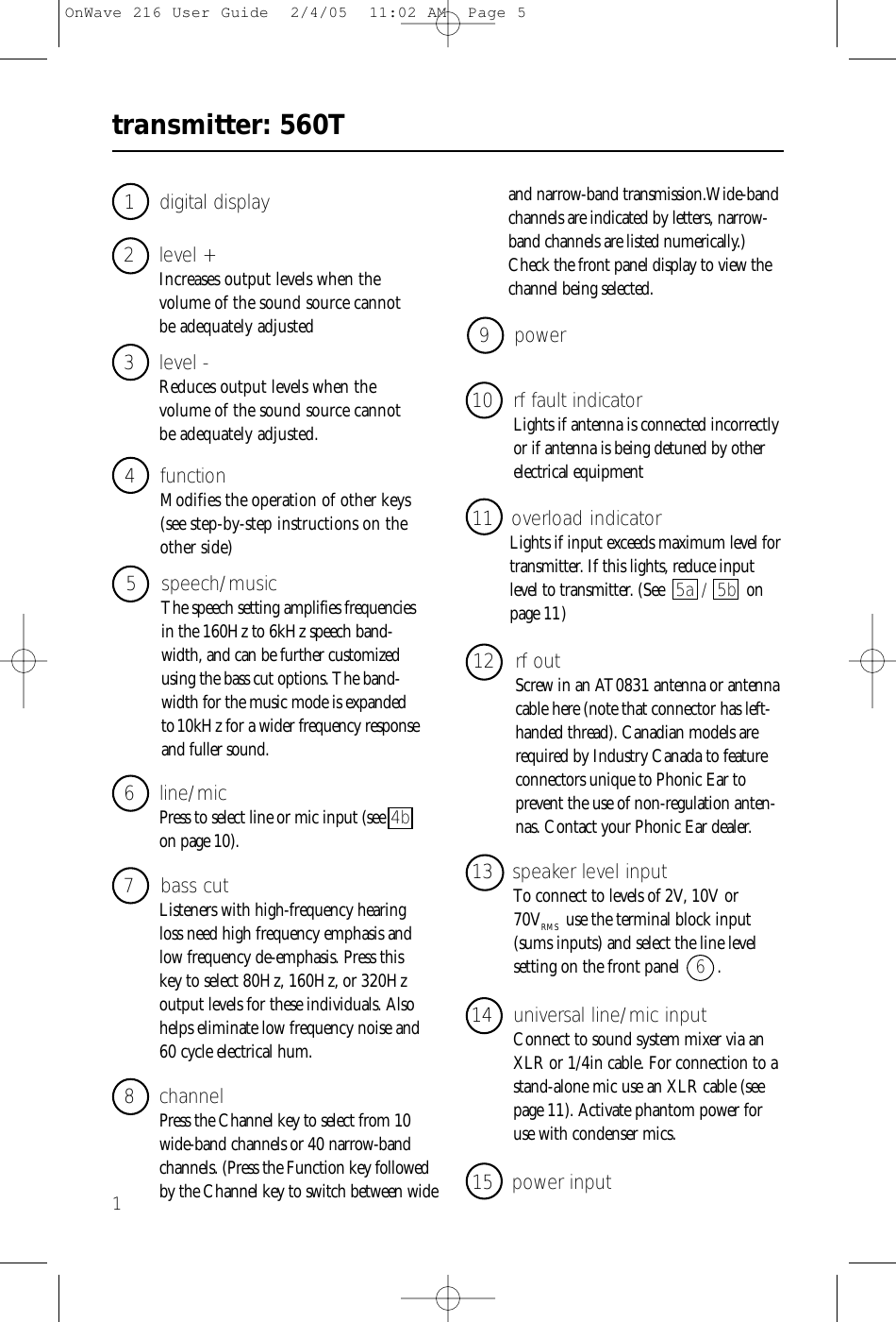 transmitter: 560T13 level - Reduces output levels when the volume of the sound source cannot be adequately adjusted.1 digital display4 functionModifies the operation of other keys(see step-by-step instructions on theother side)2 level + Increases output levels when the volume of the sound source cannot be adequately adjusted5 speech/musicThe speech setting amplifies frequenciesin the 160Hz to 6kHz speech band-width, and can be further customizedusing the bass cut options. The band-width for the music mode is expandedto10kHz for a wider frequency responseand fuller sound.8 channelPress the Channel key to select from 10wide-band channels or 40 narrow-bandchannels. (Press the Function key followedby the Channel key to switch between wide 6 line/micPress to select line or mic input (see 4bon page 10).7 bass cutListeners with high-frequency hearingloss need high frequency emphasis andlow frequency de-emphasis. Press thiskey to select 80Hz, 160Hz, or 320Hzoutput levels for these individuals. Alsohelps eliminate low frequency noise and60 cycle electrical hum.12 rf outScrew in an AT0831 antenna or antennacable here (note that connector has left-handed thread). Canadian models arerequired by Industry Canada to featureconnectors unique to Phonic Ear to prevent the use of non-regulation anten-nas. Contact your Phonic Ear dealer. 10 rf fault indicatorLights if antenna is connected incorrectlyor if antenna is being detuned by otherelectrical equipment9 power11 overload indicatorLights if input exceeds maximum level fortransmitter. If this lights, reduce inputlevel to transmitter. (See 5a / 5b onpage 11 )14 universal line/mic inputConnect to sound system mixer via anXLR or 1/4in cable. For connection to astand-alone mic use an XLR cable (seepage 11). Activate phantom power foruse with condenser mics.13 speaker level inputTo connect to levels of 2V, 10V or 70VRMS use the terminal block input(sums inputs) and select the line level setting on the front panel  6  .15 power inputand narrow-band transmission.Wide-bandchannels are indicated by letters, narrow-band channels are listed numerically.)Check the front panel display to view thechannel being selected.OnWave 216 User Guide  2/4/05  11:02 AM  Page 5