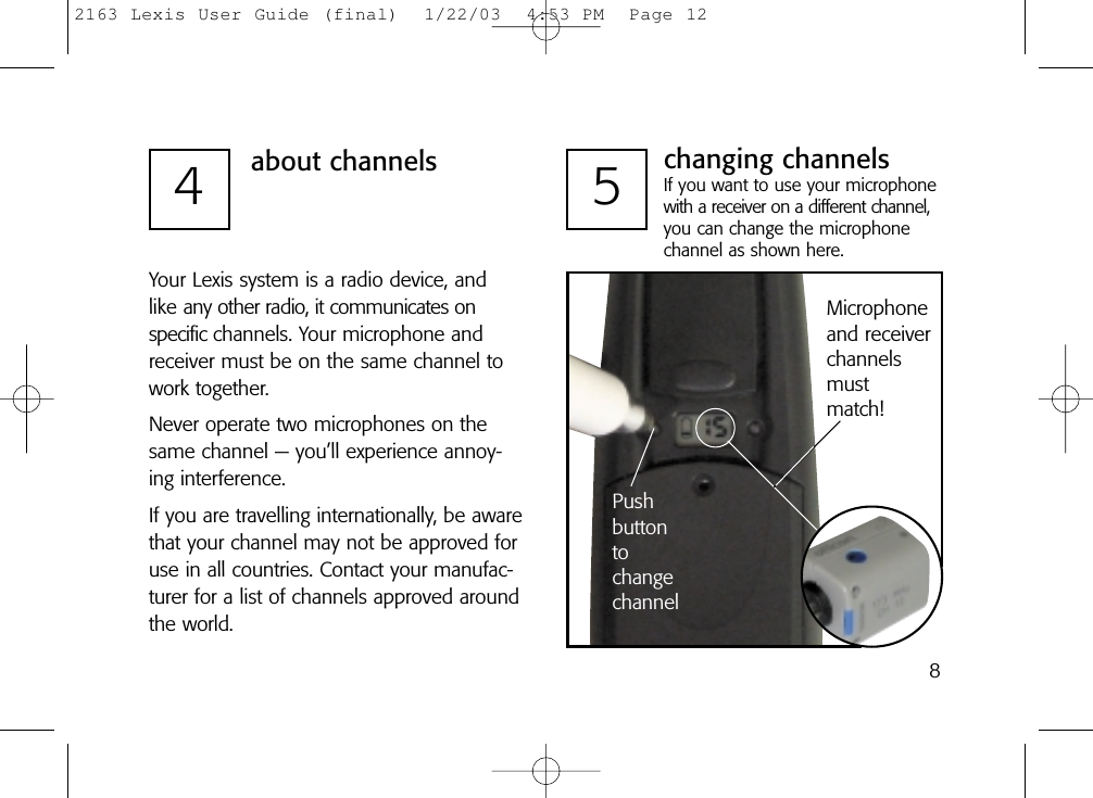 84about channelsYour Lexis system is a radio device, and like any other radio, it communicates on specific channels. Your microphone andreceiver must be on the same channel towork together. Never operate two microphones on thesame channel — you’ll experience annoy-ing interference.If you are travelling internationally, be awarethat your channel may not be approved foruse in all countries. Contact your manufac-turer for a list of channels approved aroundthe world.PushbuttontochangechannelMicrophoneand receiverchannelsmustmatch!5changing channelsIf you want to use your microphonewith a receiver on a different channel,you can change the microphonechannel as shown here.2163 Lexis User Guide (final)  1/22/03  4:53 PM  Page 12