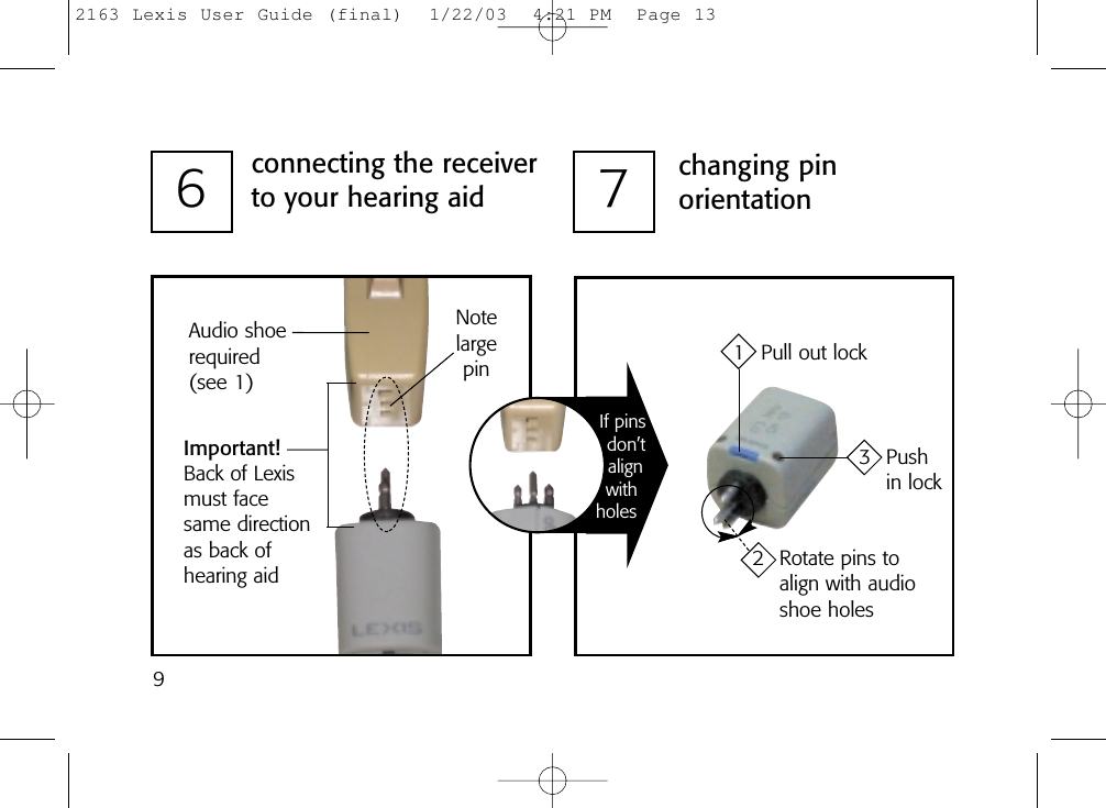 97changing pinorientation6connecting the receiverto your hearing aidAudio shoerequired(see 1)Important!Back of Lexismust facesame directionas back of hearing aidNotelargepin 1 Pull out lock3 Push in lock2 Rotate pins to align with audioshoe holesIf pinsdon’talignwithholes2163 Lexis User Guide (final)  1/22/03  4:21 PM  Page 13