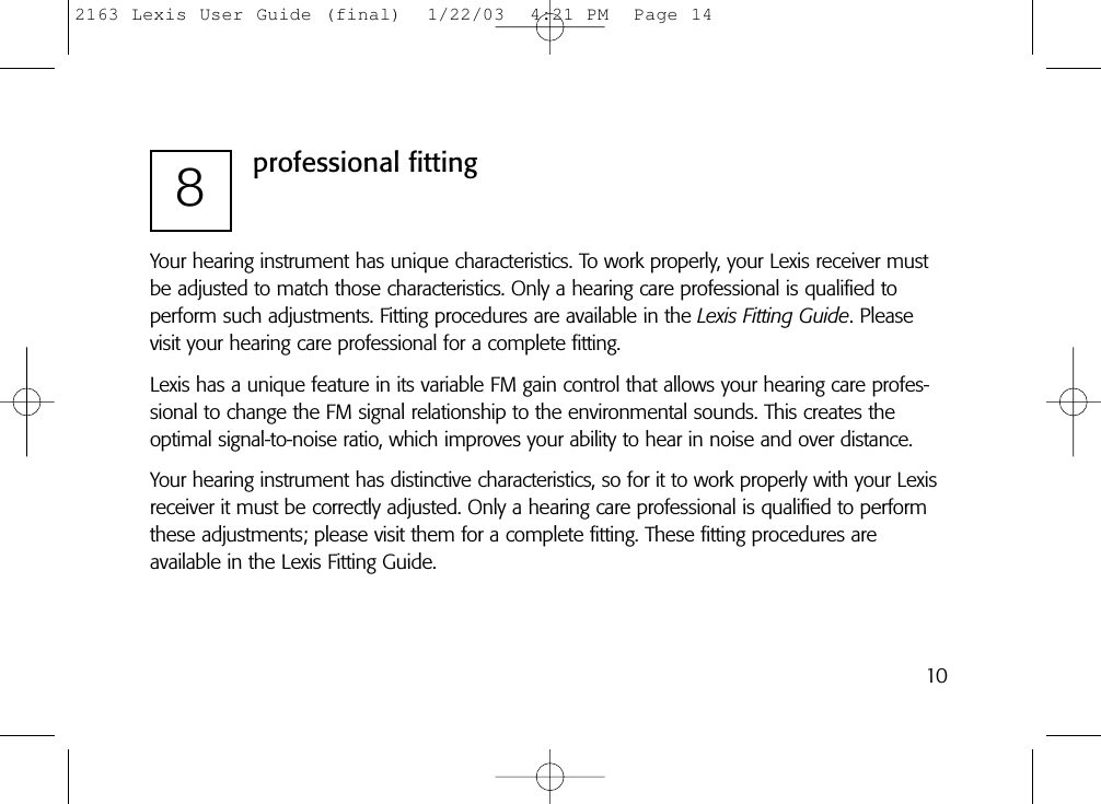 8professional fittingYour hearing instrument has unique characteristics. To work properly, your Lexis receiver mustbe adjusted to match those characteristics. Only a hearing care professional is qualified to perform such adjustments. Fitting procedures are available in the Lexis Fitting Guide. Pleasevisit your hearing care professional for a complete fitting.Lexis has a unique feature in its variable FM gain control that allows your hearing care profes-sional to change the FM signal relationship to the environmental sounds. This creates the optimal signal-to-noise ratio, which improves your ability to hear in noise and over distance.Your hearing instrument has distinctive characteristics, so for it to work properly with your Lexisreceiver it must be correctly adjusted. Only a hearing care professional is qualified to performthese adjustments; please visit them for a complete fitting. These fitting procedures are available in the Lexis Fitting Guide.102163 Lexis User Guide (final)  1/22/03  4:21 PM  Page 14