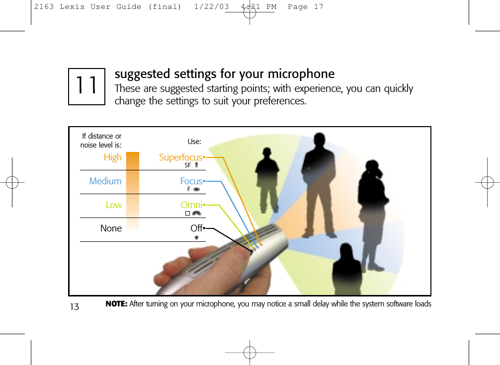 1311 suggested settings for your microphoneThese are suggested starting points; with experience, you can quicklychange the settings to suit your preferences.If distance ornoise level is: Use:High Superfocus•Medium Focus•Low Omni•None Off•NOTE: After turning on your microphone, you may notice a small delay while the system software loadsSFF2163 Lexis User Guide (final)  1/22/03  4:21 PM  Page 17