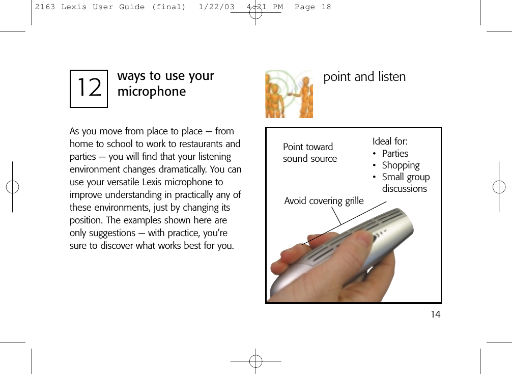 12 ways to use yourmicrophonepoint and listenAvoid covering grilleIdeal for:• Parties• Shopping• Small group discussionsPoint towardsound sourceAs you move from place to place — fromhome to school to work to restaurants andparties — you will find that your listeningenvironment changes dramatically. You canuse your versatile Lexis microphone toimprove understanding in practically any ofthese environments, just by changing itsposition. The examples shown here areonly suggestions — with practice, you’resure to discover what works best for you.142163 Lexis User Guide (final)  1/22/03  4:21 PM  Page 18