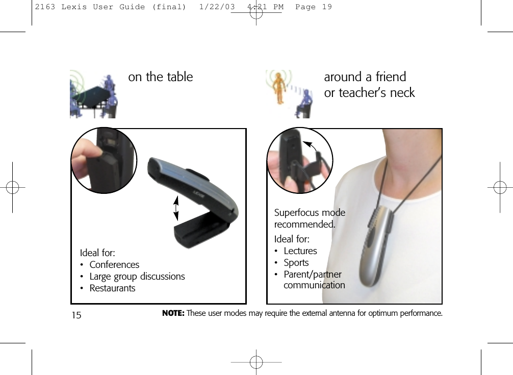 15on the tableIdeal for:• Conferences• Large group discussions• Restaurantsaround a friend or teacher’s neckSuperfocus mode recommended. Ideal for:• Lectures• Sports• Parent/partnercommunicationNOTE: These user modes may require the external antenna for optimum performance.2163 Lexis User Guide (final)  1/22/03  4:21 PM  Page 19