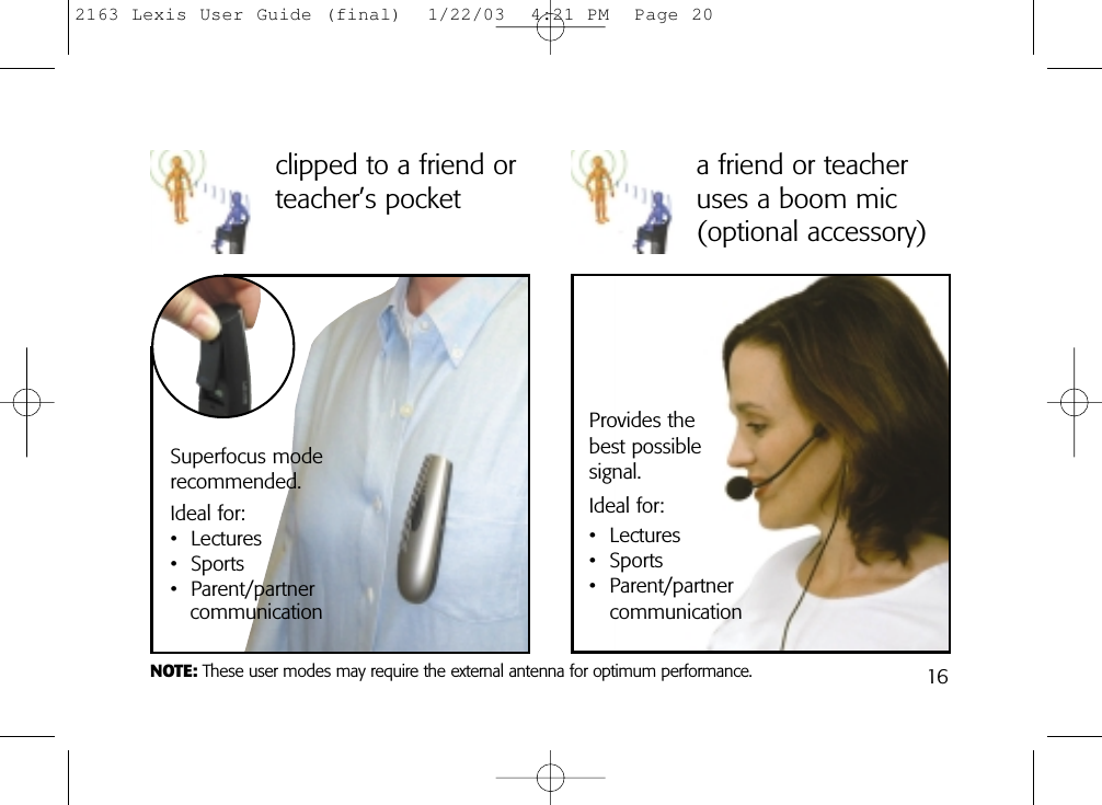 a friend or teacheruses a boom mic(optional accessory)Provides the best possible signal. Ideal for:• Lectures• Sports• Parent/partnercommunicationclipped to a friend orteacher’s pocketSuperfocus mode recommended. Ideal for:• Lectures• Sports• Parent/partnercommunicationNOTE: These user modes may require the external antenna for optimum performance. 162163 Lexis User Guide (final)  1/22/03  4:21 PM  Page 20