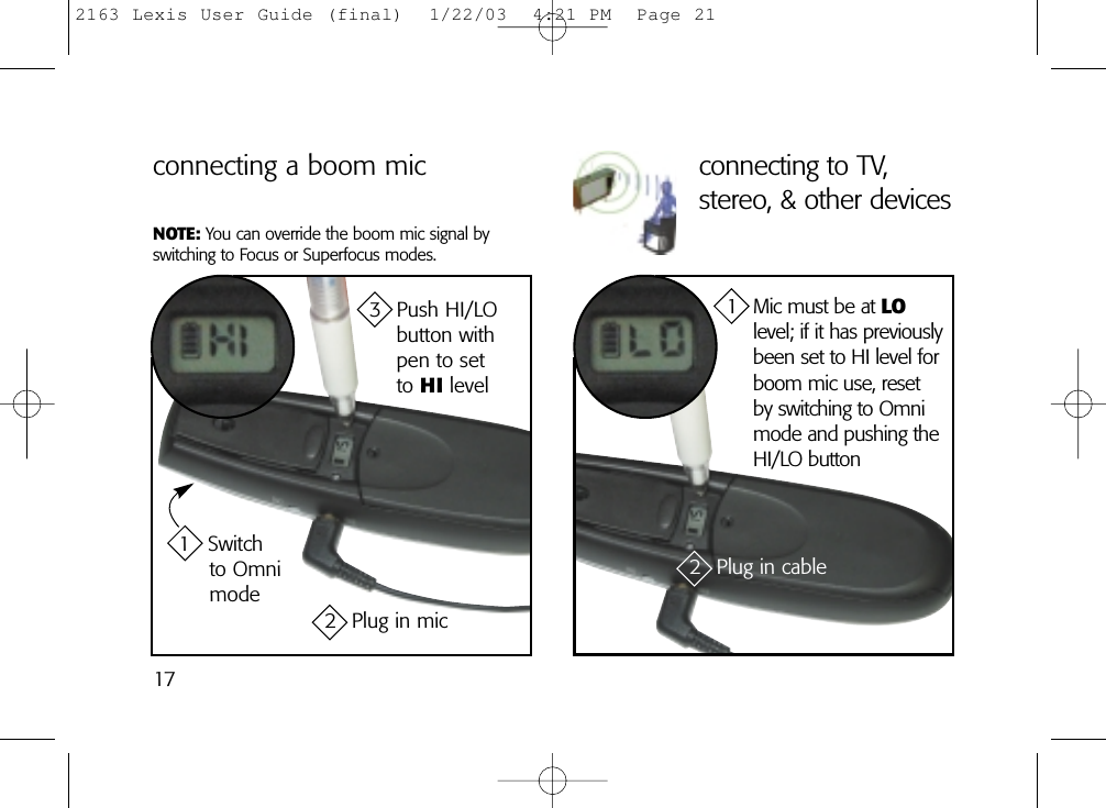 17connecting a boom mic1 Switch to Omnimode3 Push HI/LO button with pen to set to HI level2 Plug in micconnecting to TV,stereo, &amp; other devices2 Plug in cable1 Mic must be at LOlevel; if it has previouslybeen set to HI level forboom mic use, reset by switching to Omnimode and pushing theHI/LO buttonNOTE: You can override the boom mic signal byswitching to Focus or Superfocus modes.2163 Lexis User Guide (final)  1/22/03  4:21 PM  Page 21