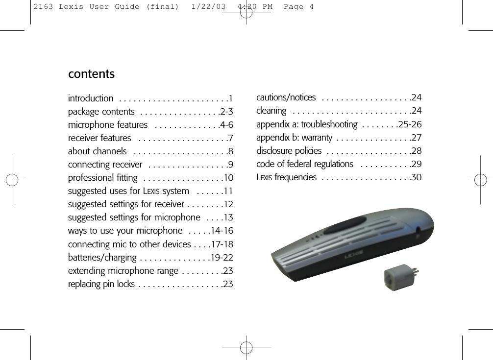cautions/notices  . . . . . . . . . . . . . . . . . . .24cleaning  . . . . . . . . . . . . . . . . . . . . . . . . .24appendix a: troubleshooting  . . . . . . . .25-26appendix b: warranty  . . . . . . . . . . . . . . . .27disclosure policies  . . . . . . . . . . . . . . . . . .28code of federal regulations  . . . . . . . . . . .29LEXIS frequencies  . . . . . . . . . . . . . . . . . . .30contentsintroduction  . . . . . . . . . . . . . . . . . . . . . . .1package contents  . . . . . . . . . . . . . . . . .2-3microphone features  . . . . . . . . . . . . . .4-6receiver features  . . . . . . . . . . . . . . . . . . .7about channels  . . . . . . . . . . . . . . . . . . . .8connecting receiver  . . . . . . . . . . . . . . . . .9professional fitting  . . . . . . . . . . . . . . . . .10suggested uses for LEXIS system  . . . . . .11suggested settings for receiver . . . . . . . .12suggested settings for microphone  . . . .13ways to use your microphone  . . . . .14-16connecting mic to other devices . . . .17-18batteries/charging . . . . . . . . . . . . . . .19-22extending microphone range . . . . . . . . .23replacing pin locks . . . . . . . . . . . . . . . . . .232163 Lexis User Guide (final)  1/22/03  4:20 PM  Page 4