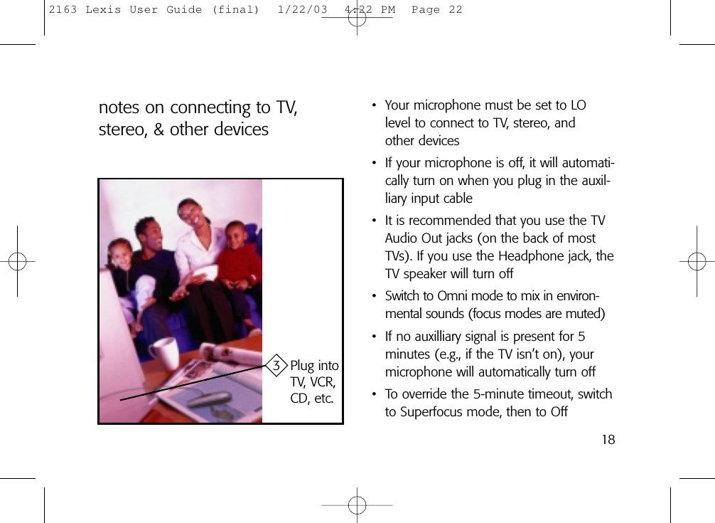 notes on connecting to TV,stereo, &amp; other devices3 Plug intoTV, VCR,CD, etc.• Your microphone must be set to LOlevel to connect to TV, stereo, and other devices• If your microphone is off, it will automati-cally turn on when you plug in the auxil-liary input cable• It is recommended that you use the TVAudio Out jacks (on the back of mostTVs). If you use the Headphone jack, theTV speaker will turn off• Switch to Omni mode to mix in environ-mental sounds (focus modes are muted)• If no auxilliary signal is present for 5 minutes (e.g., if the TV isn’t on), yourmicrophone will automatically turn off• To override the 5-minute timeout, switchto Superfocus mode, then to Off182163 Lexis User Guide (final)  1/22/03  4:22 PM  Page 22