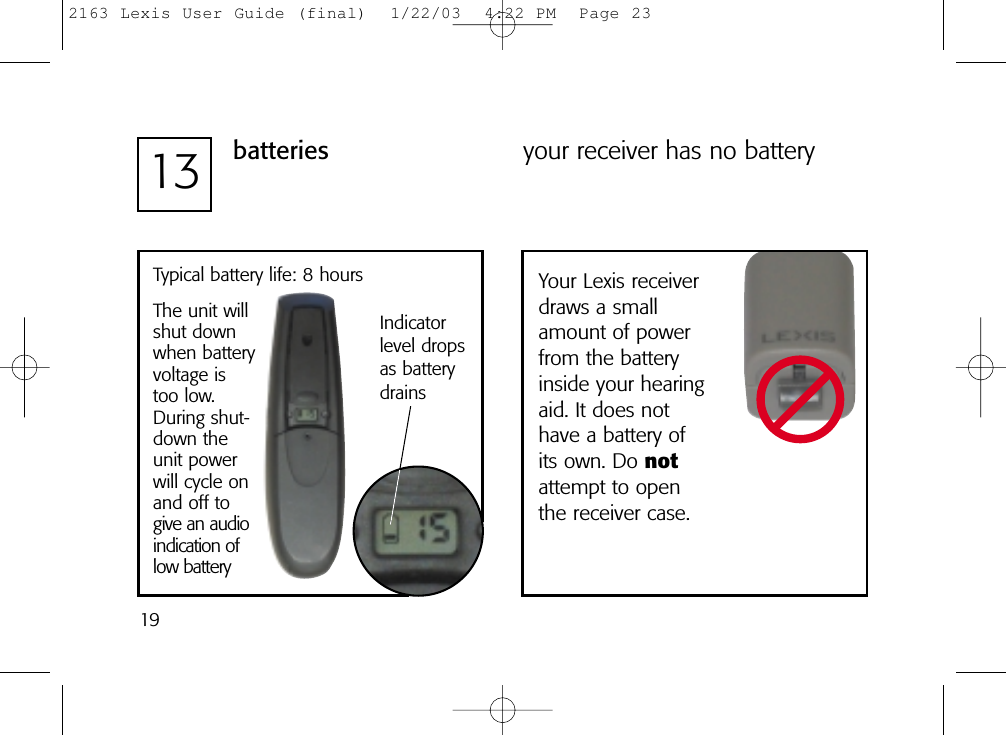 1913 batteriesTypical battery life: 8 hoursThe unit willshut downwhen batteryvoltage istoo low.During shut-down theunit powerwill cycle onand off togive an audioindication oflow batteryIndicator level dropsas batterydrainsyour receiver has no batteryYour Lexis receiverdraws a smallamount of powerfrom the batteryinside your hearingaid. It does nothave a battery ofits own. Do notattempt to openthe receiver case. 2163 Lexis User Guide (final)  1/22/03  4:22 PM  Page 23