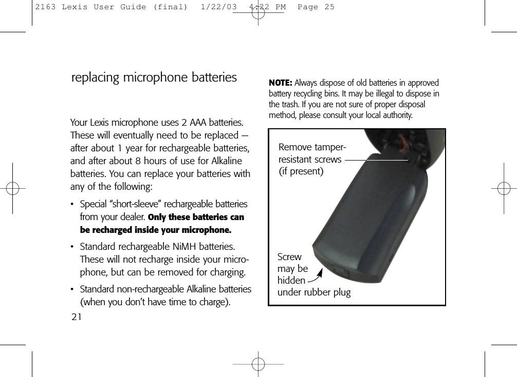 21Remove tamper-resistant screws(if present)Screw may be hidden under rubber plugreplacing microphone batteriesYour Lexis microphone uses 2 AAA batteries.These will eventually need to be replaced —after about 1 year for rechargeable batteries,and after about 8 hours of use for Alkalinebatteries. You can replace your batteries withany of the following:• Special “short-sleeve” rechargeable batteriesfrom your dealer. Only these batteries canbe recharged inside your microphone.• Standard rechargeable NiMH batteries.These will not recharge inside your micro-phone, but can be removed for charging.• Standard non-rechargeable Alkaline batteries(when you don’t have time to charge).NOTE: Always dispose of old batteries in approvedbattery recycling bins. It may be illegal to dispose inthe trash. If you are not sure of proper disposalmethod, please consult your local authority.2163 Lexis User Guide (final)  1/22/03  4:22 PM  Page 25