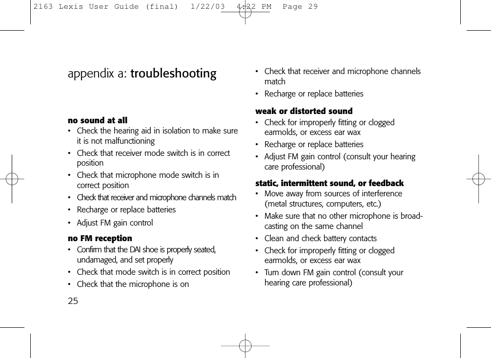 25appendix a: troubleshooting • Check that receiver and microphone channelsmatch • Recharge or replace batteriesweak or distorted sound• Check for improperly fitting or clogged earmolds, or excess ear wax• Recharge or replace batteries• Adjust FM gain control (consult your hearingcare professional)static, intermittent sound, or feedback• Move away from sources of interference(metal structures, computers, etc.)• Make sure that no other microphone is broad-casting on the same channel• Clean and check battery contacts• Check for improperly fitting or clogged earmolds, or excess ear wax• Turn down FM gain control (consult yourhearing care professional)no sound at all• Check the hearing aid in isolation to make sureit is not malfunctioning• Check that receiver mode switch is in correctposition• Check that microphone mode switch is in correct position• Check that receiver and microphone channels match • Recharge or replace batteries• Adjust FM gain controlno FM reception• Confirm that the DAI shoe is properly seated,undamaged, and set properly• Check that mode switch is in correct position• Check that the microphone is on2163 Lexis User Guide (final)  1/22/03  4:22 PM  Page 29