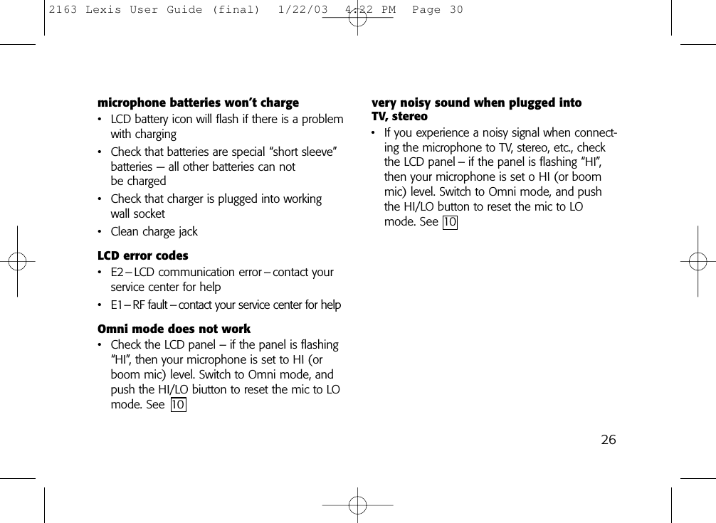 microphone batteries won’t charge• LCD battery icon will flash if there is a problemwith charging• Check that batteries are special “short sleeve”batteries — all other batteries can not be charged• Check that charger is plugged into workingwall socket• Clean charge jackLCD error codes• E2– LCD communication error – contact yourservice center for help• E1– RF fault – contact your service center for helpOmni mode does not work• Check the LCD panel – if the panel is flashing“HI”, then your microphone is set to HI (orboom mic) level. Switch to Omni mode, andpush the HI/LO biutton to reset the mic to LOmode. See 10very noisy sound when plugged into TV, stereo• If you experience a noisy signal when connect-ing the microphone to TV, stereo, etc., checkthe LCD panel – if the panel is flashing “HI”,then your microphone is set o HI (or boommic) level. Switch to Omni mode, and pushthe HI/LO button to reset the mic to LOmode. See 10262163 Lexis User Guide (final)  1/22/03  4:22 PM  Page 30