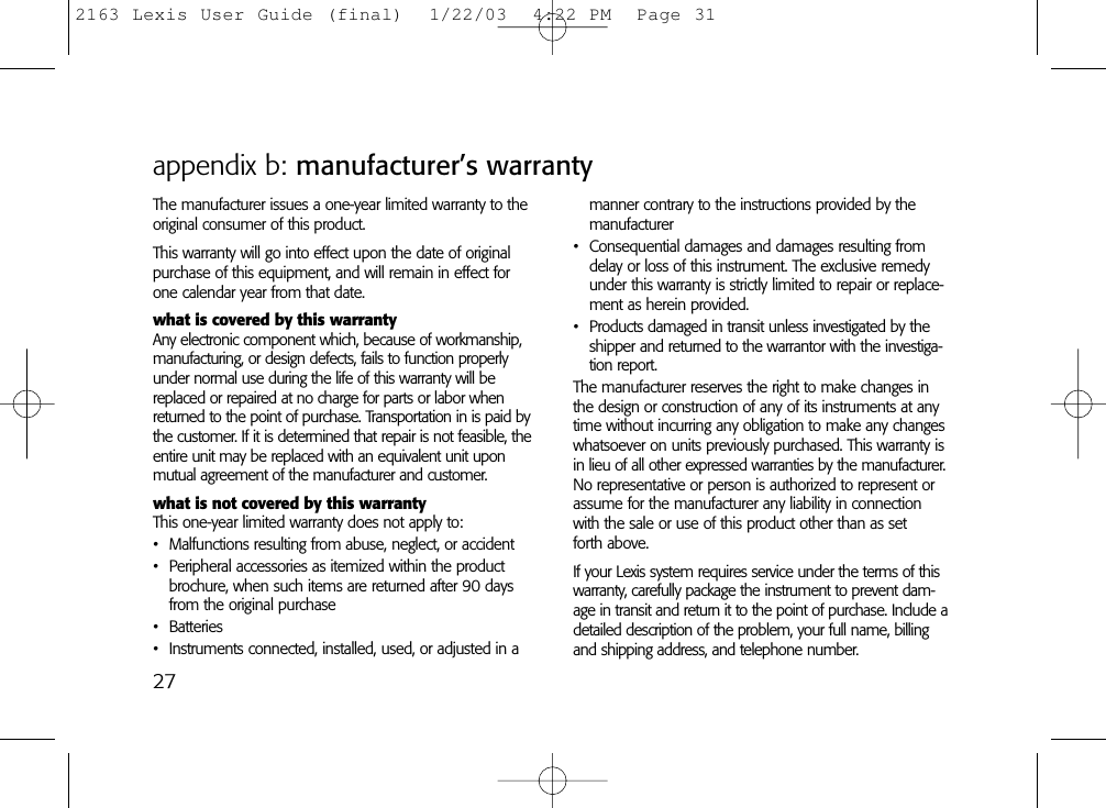 appendix b: manufacturer’s warrantyThe manufacturer issues a one-year limited warranty to theoriginal consumer of this product.This warranty will go into effect upon the date of originalpurchase of this equipment, and will remain in effect forone calendar year from that date.what is covered by this warrantyAny electronic component which, because of workmanship,manufacturing, or design defects, fails to function properlyunder normal use during the life of this warranty will bereplaced or repaired at no charge for parts or labor whenreturned to the point of purchase. Transportation in is paid bythe customer. If it is determined that repair is not feasible, theentire unit may be replaced with an equivalent unit uponmutual agreement of the manufacturer and customer.what is not covered by this warrantyThis one-year limited warranty does not apply to:• Malfunctions resulting from abuse, neglect, or accident• Peripheral accessories as itemized within the productbrochure, when such items are returned after 90 daysfrom the original purchase• Batteries• Instruments connected, installed, used, or adjusted in a manner contrary to the instructions provided by themanufacturer• Consequential damages and damages resulting fromdelay or loss of this instrument. The exclusive remedyunder this warranty is strictly limited to repair or replace-ment as herein provided.• Products damaged in transit unless investigated by theshipper and returned to the warrantor with the investiga-tion report.The manufacturer reserves the right to make changes inthe design or construction of any of its instruments at anytime without incurring any obligation to make any changeswhatsoever on units previously purchased. This warranty isin lieu of all other expressed warranties by the manufacturer.No representative or person is authorized to represent orassume for the manufacturer any liability in connectionwith the sale or use of this product other than as set forth above.If your Lexis system requires service under the terms of thiswarranty, carefully package the instrument to prevent dam-age in transit and return it to the point of purchase. Include adetailed description of the problem, your full name, billingand shipping address, and telephone number.272163 Lexis User Guide (final)  1/22/03  4:22 PM  Page 31