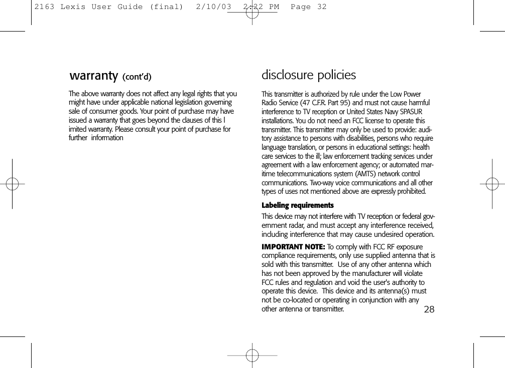28The above warranty does not affect any legal rights that youmight have under applicable national legislation governingsale of consumer goods. Your point of purchase may haveissued a warranty that goes beyond the clauses of this limited warranty. Please consult your point of purchase for further  informationThis transmitter is authorized by rule under the Low PowerRadio Service (47 C.F.R. Part 95) and must not cause harmfulinterference to TV reception or United States Navy SPASURinstallations. You do not need an FCC license to operate thistransmitter. This transmitter may only be used to provide: audi-tory assistance to persons with disabilities, persons who requirelanguage translation, or persons in educational settings: healthcare services to the ill; law enforcement tracking services underagreement with a law enforcement agency; or automated mar-itime telecommunications system (AMTS) network controlcommunications. Two-way voice communications and all othertypes of uses not mentioned above are expressly prohibited.Labeling requirementsThis device may not interfere with TV reception or federal gov-ernment radar, and must accept any interference received,including interference that may cause undesired operation.IMPORTANT NOTE: To comply with FCC RF exposurecompliance requirements, only use supplied antenna that issold with this transmitter.  Use of any other antenna whichhas not been approved by the manufacturer will violateFCC rules and regulation and void the user&apos;s authority tooperate this device.  This device and its antenna(s) mustnot be co-located or operating in conjunction with anyother antenna or transmitter.disclosure policieswarranty (cont’d)2163 Lexis User Guide (final)  2/10/03  2:22 PM  Page 32
