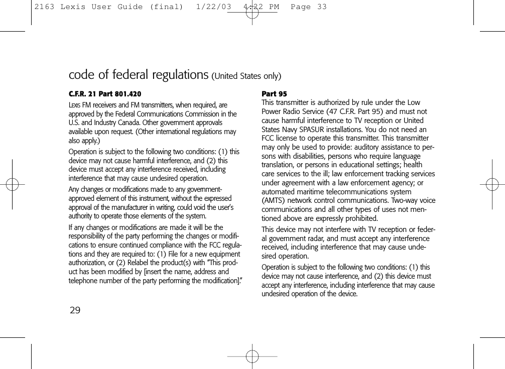 29C.F.R. 21 Part 801.420LEXISFM receivers and FM transmitters, when required, areapproved by the Federal Communications Commission in theU.S. and Industry Canada. Other government approvals available upon request. (Other international regulations mayalso apply.)Operation is subject to the following two conditions: (1) thisdevice may not cause harmful interference, and (2) thisdevice must accept any interference received, including interference that may cause undesired operation.Any changes or modifications made to any government-approved element of this instrument, without the expressedapproval of the manufacturer in writing, could void the user’sauthority to operate those elements of the system.If any changes or modifications are made it will be theresponsibility of the party performing the changes or modifi-cations to ensure continued compliance with the FCC regula-tions and they are required to: (1) File for a new equipmentauthorization, or (2) Relabel the product(s) with “This prod-uct has been modified by [insert the name, address andtelephone number of the party performing the modification].”Part 95This transmitter is authorized by rule under the LowPower Radio Service (47 C.F.R. Part 95) and must notcause harmful interference to TV reception or UnitedStates Navy SPASUR installations. You do not need anFCC license to operate this transmitter. This transmittermay only be used to provide: auditory assistance to per-sons with disabilities, persons who require languagetranslation, or persons in educational settings; healthcare services to the ill; law enforcement tracking servicesunder agreement with a law enforcement agency; orautomated maritime telecommunications system(AMTS) network control communications. Two-way voicecommunications and all other types of uses not men-tioned above are expressly prohibited.This device may not interfere with TV reception or feder-al government radar, and must accept any interferencereceived, including interference that may cause unde-sired operation.Operation is subject to the following two conditions: (1) thisdevice may not cause interference, and (2) this device mustaccept any interference, including interference that may causeundesired operation of the device.code of federal regulations (United States only)2163 Lexis User Guide (final)  1/22/03  4:22 PM  Page 33