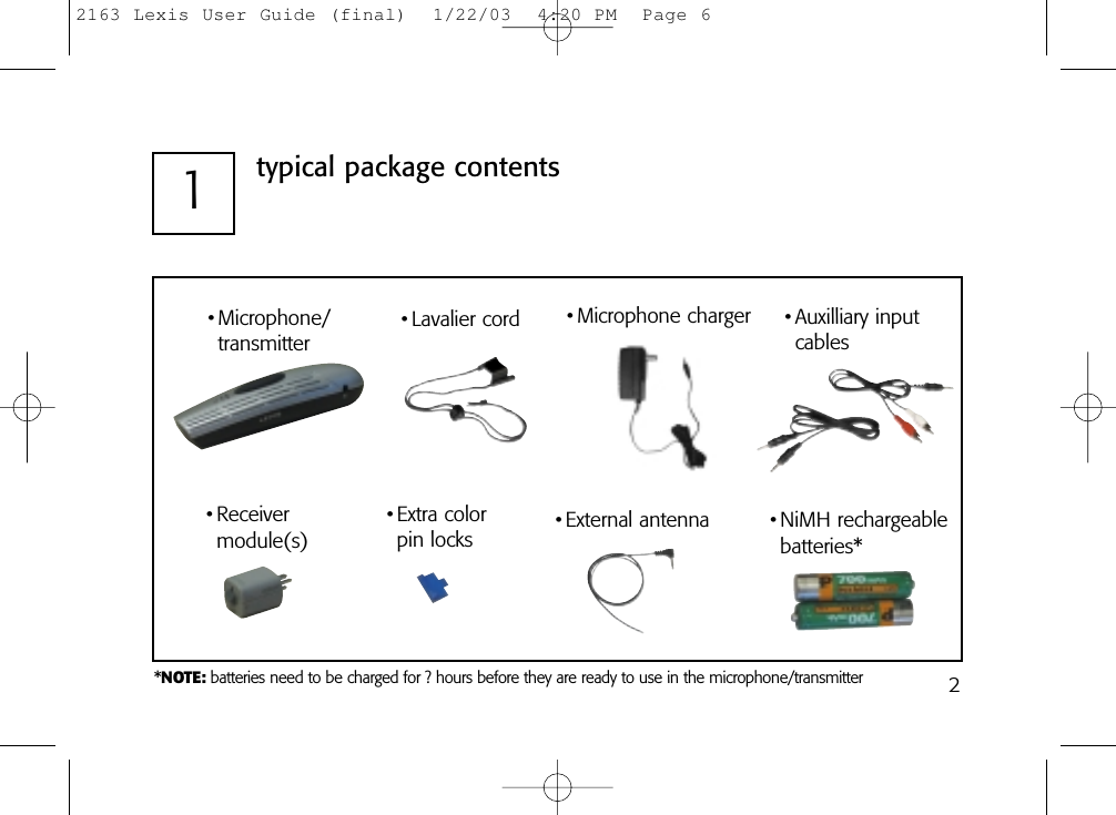 21typical package contents• Lavalier cord• External antenna• Auxilliary input cables• Microphone/transmitter• Receivermodule(s)• Extra colorpin locks• Microphone charger• NiMH rechargeable batteries**NOTE: batteries need to be charged for ? hours before they are ready to use in the microphone/transmitter2163 Lexis User Guide (final)  1/22/03  4:20 PM  Page 6