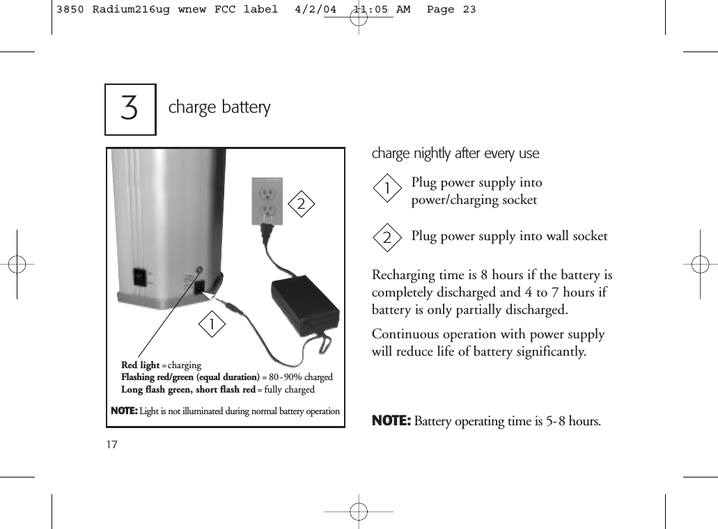 173charge batteryNOTE: Battery operating time is 5-8 hours.Plug power supply intopower/charging socketPlug power supply into wall socket12NOTE: Light is not illuminated during normal battery operationRecharging time is 8 hours if the battery iscompletely discharged and 4 to 7 hours ifbattery is only partially discharged.Continuous operation with power supplywill reduce life of battery significantly.charge nightly after every useRed light =chargingFlashing red/green (equal duration) = 80 -90% chargedLong flash green, short flash red= fully charged 123850 Radium216ug wnew FCC label  4/2/04  11:05 AM  Page 23