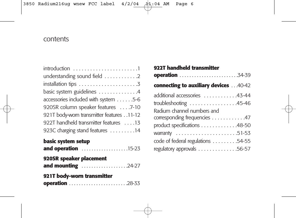 contents922T handheld transmitteroperation . . . . . . . . . . . . . . . . . . . . . . . .34-39connecting to auxiliary devices  . . .40-42additional accessories  . . . . . . . . . . . .43-44troubleshooting  . . . . . . . . . . . . . . . . .45-46Radium channel numbers andcorresponding frequencies . . . . . . . . . . . .47product specifications . . . . . . . . . . . . .48-50warranty  . . . . . . . . . . . . . . . . . . . . . .51-53code of federal regulations . . . . . . . . .54-55regulatory approvals . . . . . . . . . . . . . .56-57introduction  . . . . . . . . . . . . . . . . . . . . . . .1understanding sound field  . . . . . . . . . . . .2installation tips  . . . . . . . . . . . . . . . . . . . . .3basic system guidelines  . . . . . . . . . . . . . .4accessories included with system . . . . . .5-6920SR column speaker features  . . . .7-10921T body-worn transmitter features . .11-12922T handheld transmitter features  . . . .13923C charging stand features  . . . . . . . . .14basic system setup and operation  . . . . . . . . . . . . . . . . . . .15-23920SR speaker placementand mounting  . . . . . . . . . . . . . . . . . . .24-27921T body-worn transmitteroperation . . . . . . . . . . . . . . . . . . . . . . . .28-333850 Radium216ug wnew FCC label  4/2/04  11:04 AM  Page 6