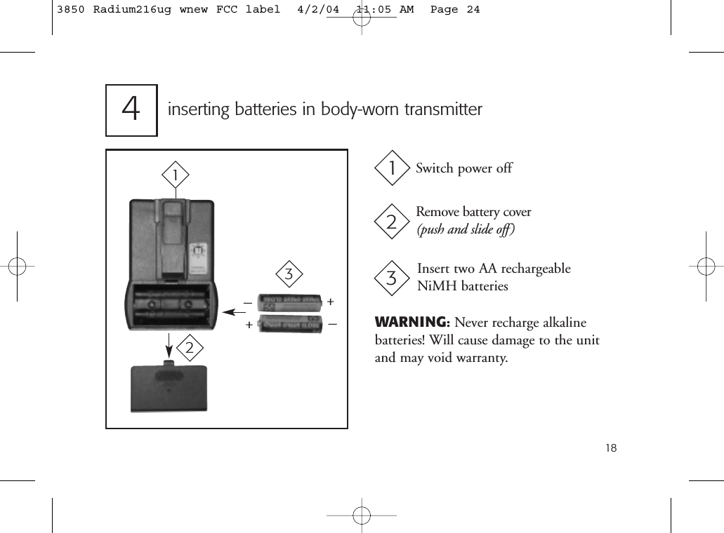 18inserting batteries in body-worn transmitter4++__Switch power offRemove battery cover(push and slide off)Insert two AA rechargeable NiMH batteries123123WARNING:Never recharge alkaline batteries! Will cause damage to the unitand may void warranty.3850 Radium216ug wnew FCC label  4/2/04  11:05 AM  Page 24