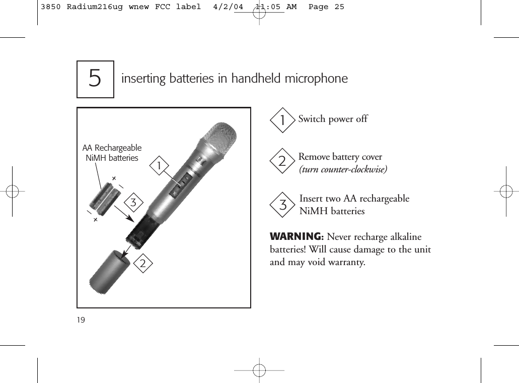 inserting batteries in handheld microphone5Switch power offRemove battery cover(turn counter-clockwise)Insert two AA rechargeable NiMH batteries123_+AA RechargeableNiMH batteries_+31219WARNING:Never recharge alkaline batteries! Will cause damage to the unitand may void warranty.3850 Radium216ug wnew FCC label  4/2/04  11:05 AM  Page 25