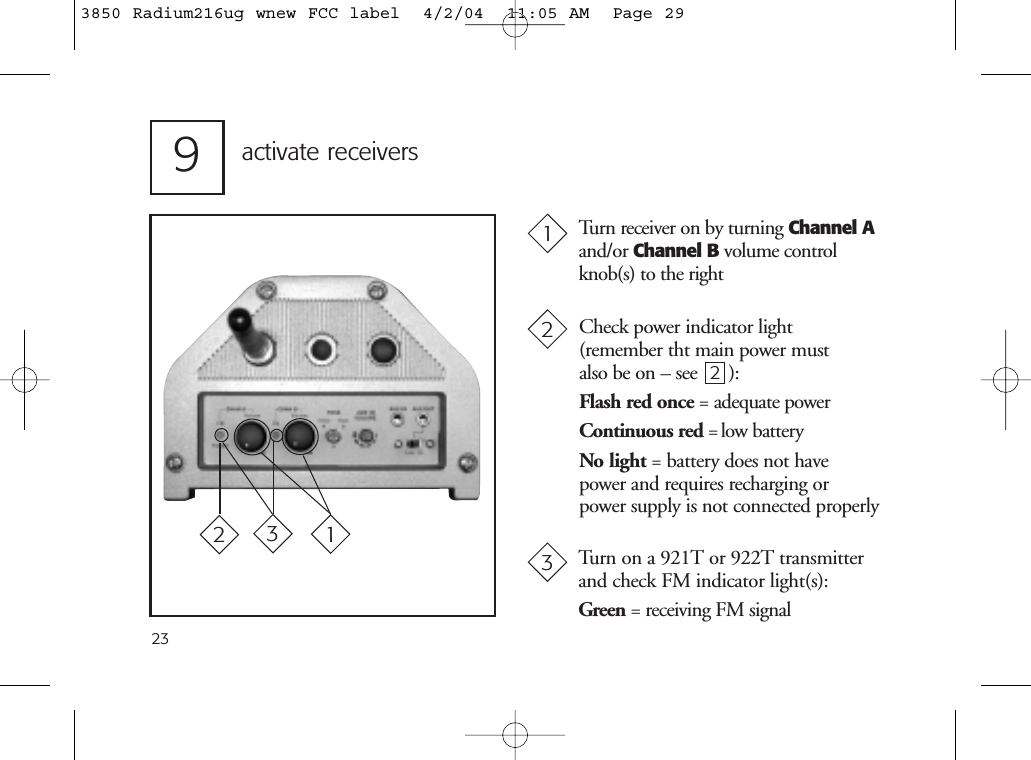 239activate receiversTurn receiver on by turning Channel Aand/or Channel B volume controlknob(s) to the rightCheck power indicator light (remember tht main power must also be on – see 2):Flash red once = adequate powerContinuous red = low batteryNo light = battery does not havepower and requires recharging orpower supply is not connected properlyTurn on a 921T or 922T transmitterand check FM indicator light(s):Green = receiving FM signal1232313850 Radium216ug wnew FCC label  4/2/04  11:05 AM  Page 29