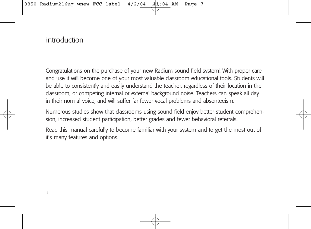 introductionCongratulations on the purchase of your new Radium sound field system! With proper careand use it will become one of your most valuable classroom educational tools. Students willbe able to consistently and easily understand the teacher, regardless of their location in theclassroom, or competing internal or external background noise. Teachers can speak all dayin their normal voice, and will suffer far fewer vocal problems and absenteeism.Numerous studies show that classrooms using sound field enjoy better student comprehen-sion, increased student participation, better grades and fewer behavioral referrals.Read this manual carefully to become familiar with your system and to get the most out ofit’s many features and options.13850 Radium216ug wnew FCC label  4/2/04  11:04 AM  Page 7