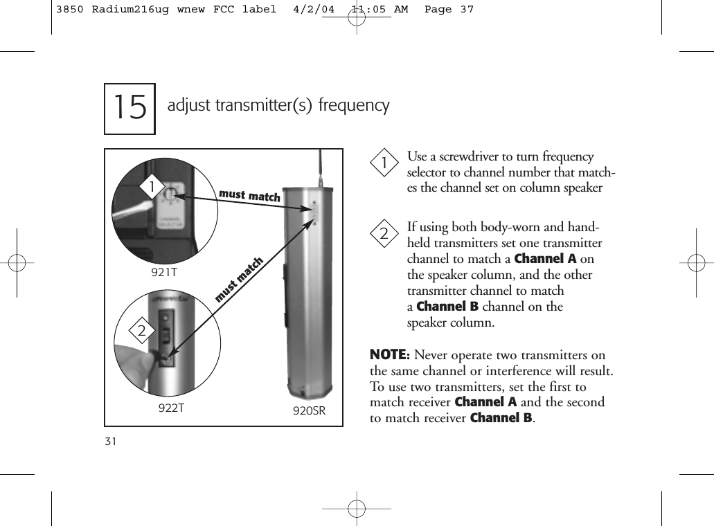 15 adjust transmitter(s) frequencyUse a screwdriver to turn frequencyselector to channel number that match-es the channel set on column speaker131If using both body-worn and hand-held transmitters set one transmitterchannel to match a Channel A onthe speaker column, and the othertransmitter channel to match a Channel B channel on the speaker column.2NOTE:Never operate two transmitters onthe same channel or interference will result.To use two transmitters, set the first tomatch receiver Channel A and the second to match receiver Channel B.must match1921T922T 920SRmust match23850 Radium216ug wnew FCC label  4/2/04  11:05 AM  Page 37