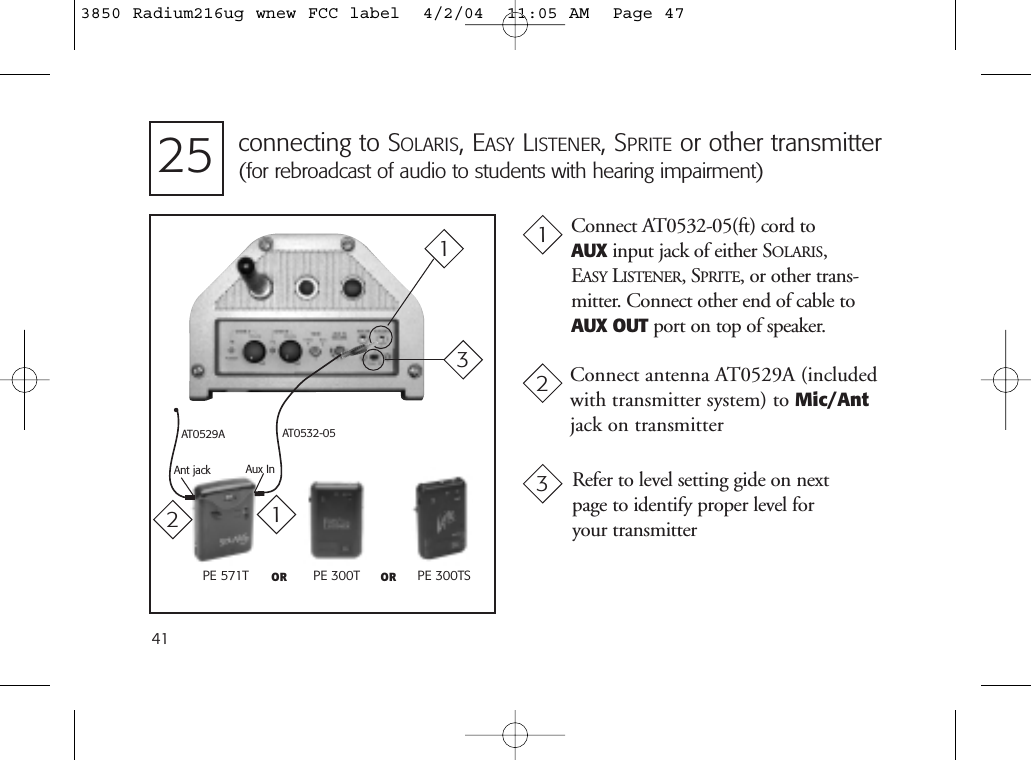 41Connect AT0532-05(ft) cord to AUX input jack of either SOLARIS, EASY LISTENER,SPRITE, or other trans-mitter. Connect other end of cable toAUX OUT port on top of speaker.Connect antenna AT0529A (includedwith transmitter system) to Mic/Antjack on transmitterPE 571T PE 300T PE 300TSOR ORRefer to level setting gide on next page to identify proper level for your transmitterAT0532-05Aux InAnt jackAT0529Aconnecting to SOLARIS, EASY LISTENER, SPRITE or other transmitter(for rebroadcast of audio to students with hearing impairment)2512312133850 Radium216ug wnew FCC label  4/2/04  11:05 AM  Page 47