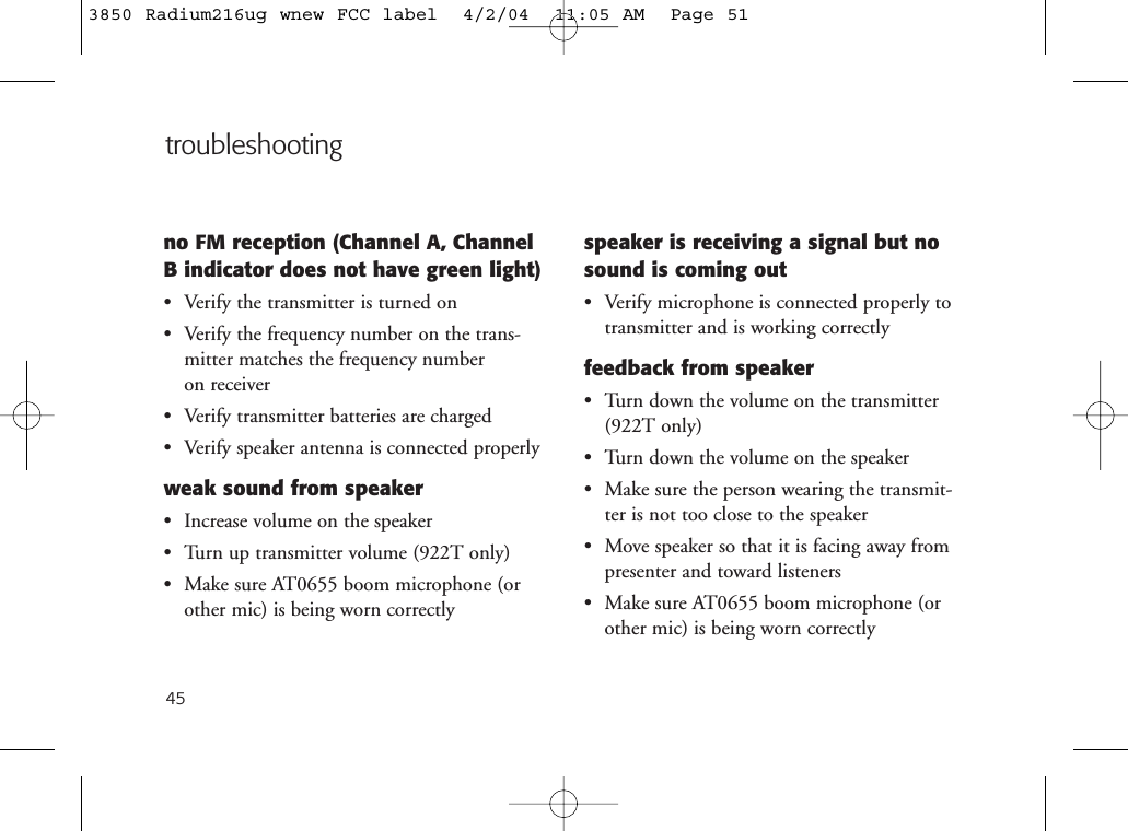 45no FM reception (Channel A, ChannelB indicator does not have green light)• Verify the transmitter is turned on• Verify the frequency number on the trans-mitter matches the frequency number on receiver • Verify transmitter batteries are charged• Verify speaker antenna is connected properlyweak sound from speaker• Increase volume on the speaker• Turn up transmitter volume (922T only)• Make sure AT0655 boom microphone (orother mic) is being worn correctlyspeaker is receiving a signal but nosound is coming out• Verify microphone is connected properly totransmitter and is working correctlyfeedback from speaker• Turn down the volume on the transmitter(922T only)• Turn down the volume on the speaker• Make sure the person wearing the transmit-ter is not too close to the speaker• Move speaker so that it is facing away frompresenter and toward listeners• Make sure AT0655 boom microphone (orother mic) is being worn correctlytroubleshooting3850 Radium216ug wnew FCC label  4/2/04  11:05 AM  Page 51