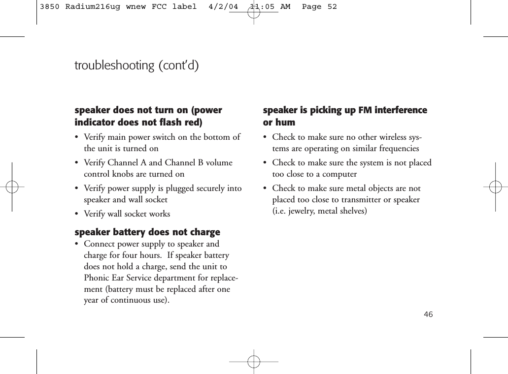 troubleshooting (cont’d)speaker does not turn on (powerindicator does not flash red)• Verify main power switch on the bottom ofthe unit is turned on• Verify Channel A and Channel B volumecontrol knobs are turned on• Verify power supply is plugged securely intospeaker and wall socket• Verify wall socket worksspeaker battery does not charge• Connect power supply to speaker andcharge for four hours.  If speaker batterydoes not hold a charge, send the unit toPhonic Ear Service department for replace-ment (battery must be replaced after oneyear of continuous use).speaker is picking up FM interferenceor hum• Check to make sure no other wireless sys-tems are operating on similar frequencies• Check to make sure the system is not placedtoo close to a computer• Check to make sure metal objects are notplaced too close to transmitter or speaker (i.e. jewelry, metal shelves)463850 Radium216ug wnew FCC label  4/2/04  11:05 AM  Page 52